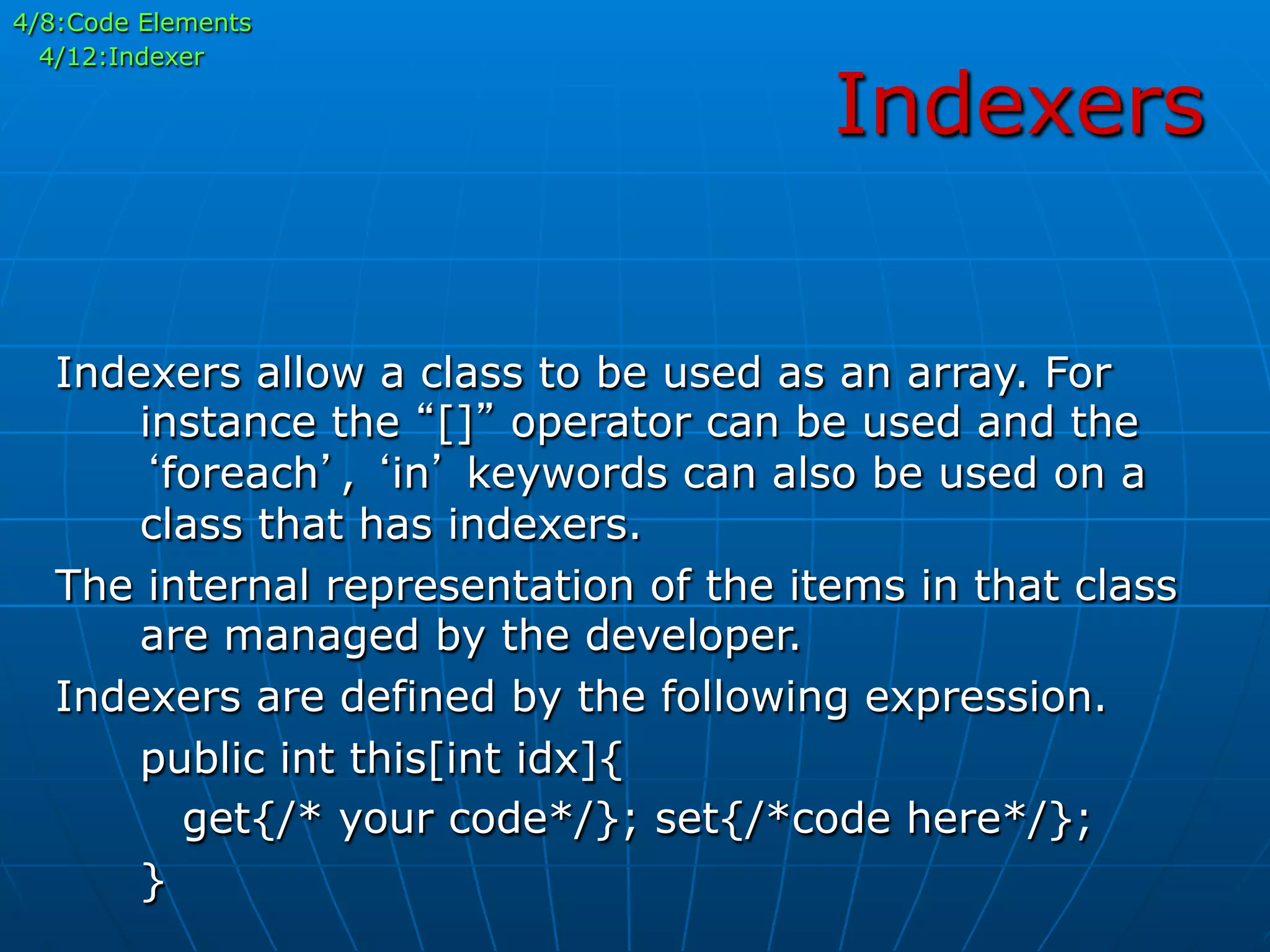 Indexers
4/8:Code Elements
4/12:Indexer
Indexers allow a class to be used as an array. For
instance the “[]” operator can be used and the
‘foreach’, ‘in’ keywords can also be used on a
class that has indexers.
The internal representation of the items in that class
are managed by the developer.
Indexers are defined by the following expression.
public int this[int idx]{
get{/* your code*/}; set{/*code here*/};
}
 