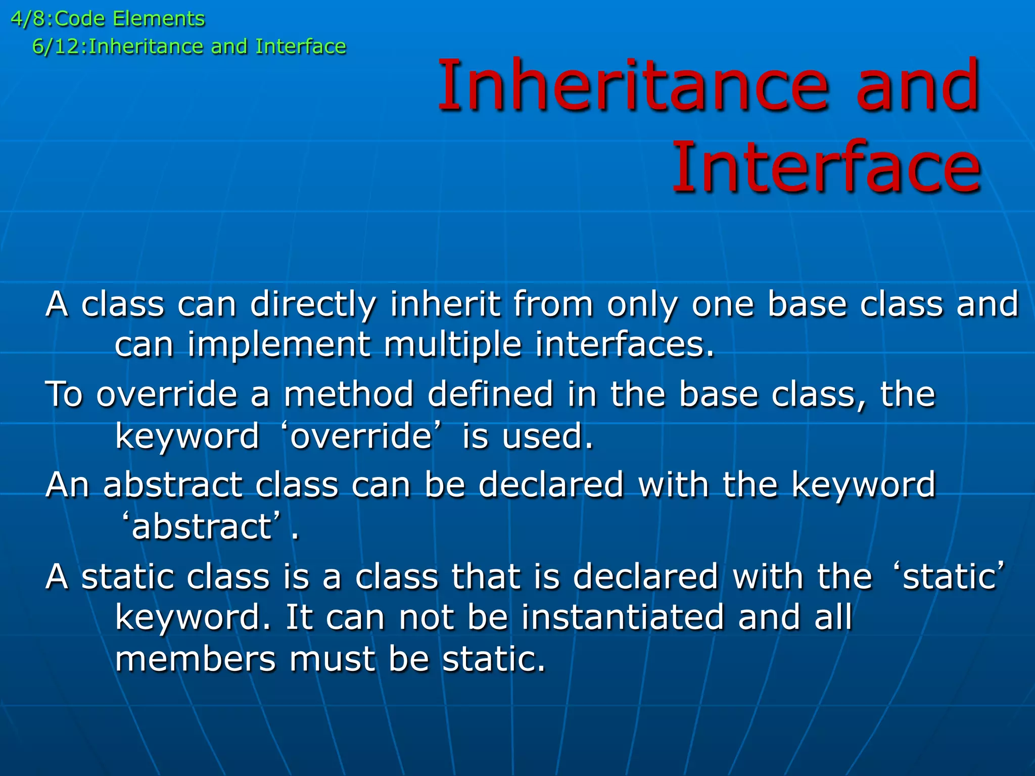 Inheritance and
Interface
4/8:Code Elements
6/12:Inheritance and Interface
A class can directly inherit from only one base class and
can implement multiple interfaces.
To override a method defined in the base class, the
keyword ‘override’ is used.
An abstract class can be declared with the keyword
‘abstract’.
A static class is a class that is declared with the ‘static’
keyword. It can not be instantiated and all
members must be static.
 