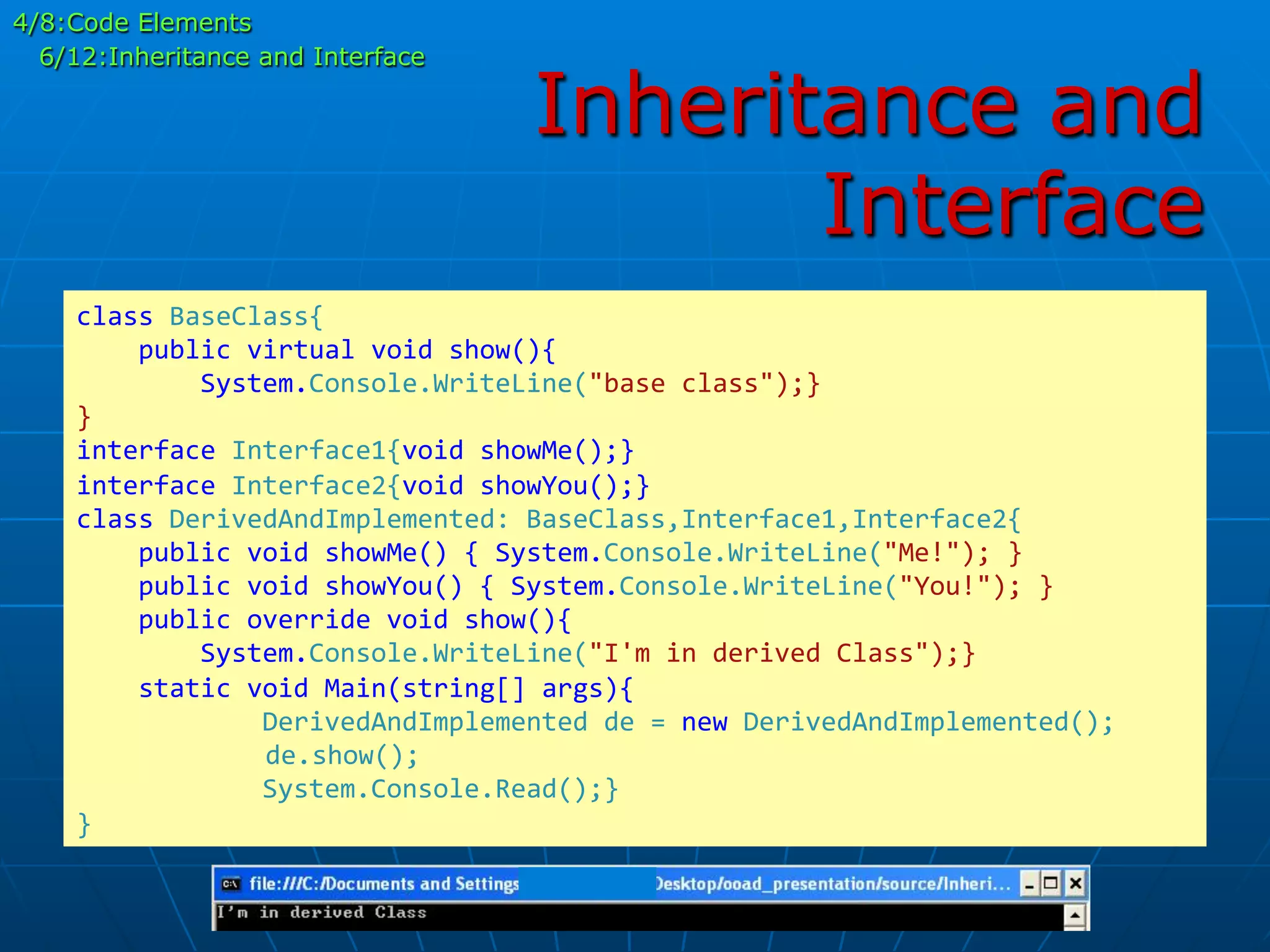 Inheritance and
Interface
class	
  BaseClass{	
  
	
  	
  	
  	
  public	
  virtual	
  void	
  show(){	
  
	
  	
  	
  	
  	
  	
  	
  	
  System.Console.WriteLine("base	
  class");}	
  
}	
  
interface	
  Interface1{void	
  showMe();}	
  
interface	
  Interface2{void	
  showYou();}	
  
class	
  DerivedAndImplemented:	
  BaseClass,Interface1,Interface2{	
  
	
  	
  	
  	
  public	
  void	
  showMe()	
  {	
  System.Console.WriteLine("Me!");	
  }	
  
	
  	
  	
  	
  public	
  void	
  showYou()	
  {	
  System.Console.WriteLine("You!");	
  }	
  
	
  	
  	
  	
  public	
  override	
  void	
  show(){	
  
	
  	
  	
  	
  	
  	
  	
  	
  System.Console.WriteLine("I'm	
  in	
  derived	
  Class");}	
  
	
  	
  	
  	
  static	
  void	
  Main(string[]	
  args){	
  
	
  	
  	
  	
  	
  	
  	
  	
  	
  	
  	
  	
  DerivedAndImplemented	
  de	
  =	
  new	
  DerivedAndImplemented();	
  
	
  	
  	
  	
  	
  de.show();	
  
	
  	
  	
  	
  	
  	
  	
  	
  	
  	
  	
  	
  System.Console.Read();}	
  
}	
  
4/8:Code Elements
6/12:Inheritance and Interface
 