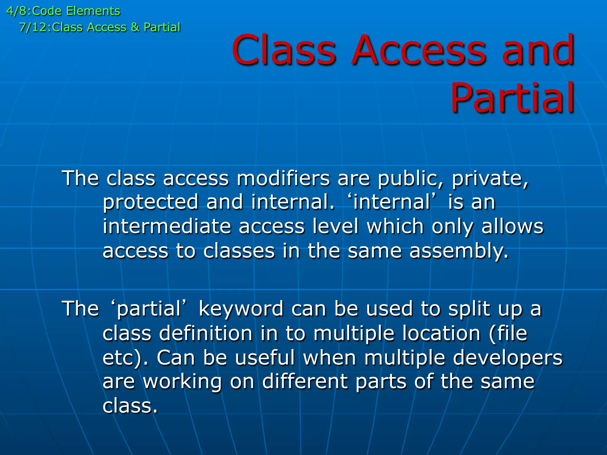 Class Access and
Partial
4/8:Code Elements
7/12:Class Access & Partial
The class access modifiers are public, private,
protected and internal. ‘internal’ is an
intermediate access level which only allows
access to classes in the same assembly.
The ‘partial’ keyword can be used to split up a
class definition in to multiple location (file
etc). Can be useful when multiple developers
are working on different parts of the same
class.
 