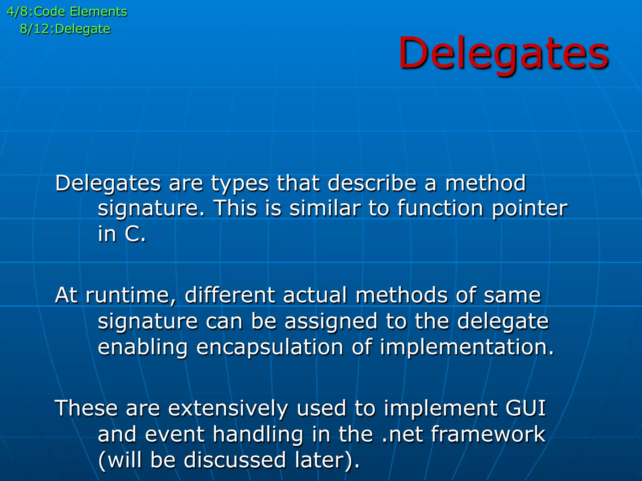 Delegates
4/8:Code Elements
8/12:Delegate
Delegates are types that describe a method
signature. This is similar to function pointer
in C.
At runtime, different actual methods of same
signature can be assigned to the delegate
enabling encapsulation of implementation.
These are extensively used to implement GUI
and event handling in the .net framework
(will be discussed later).
 
