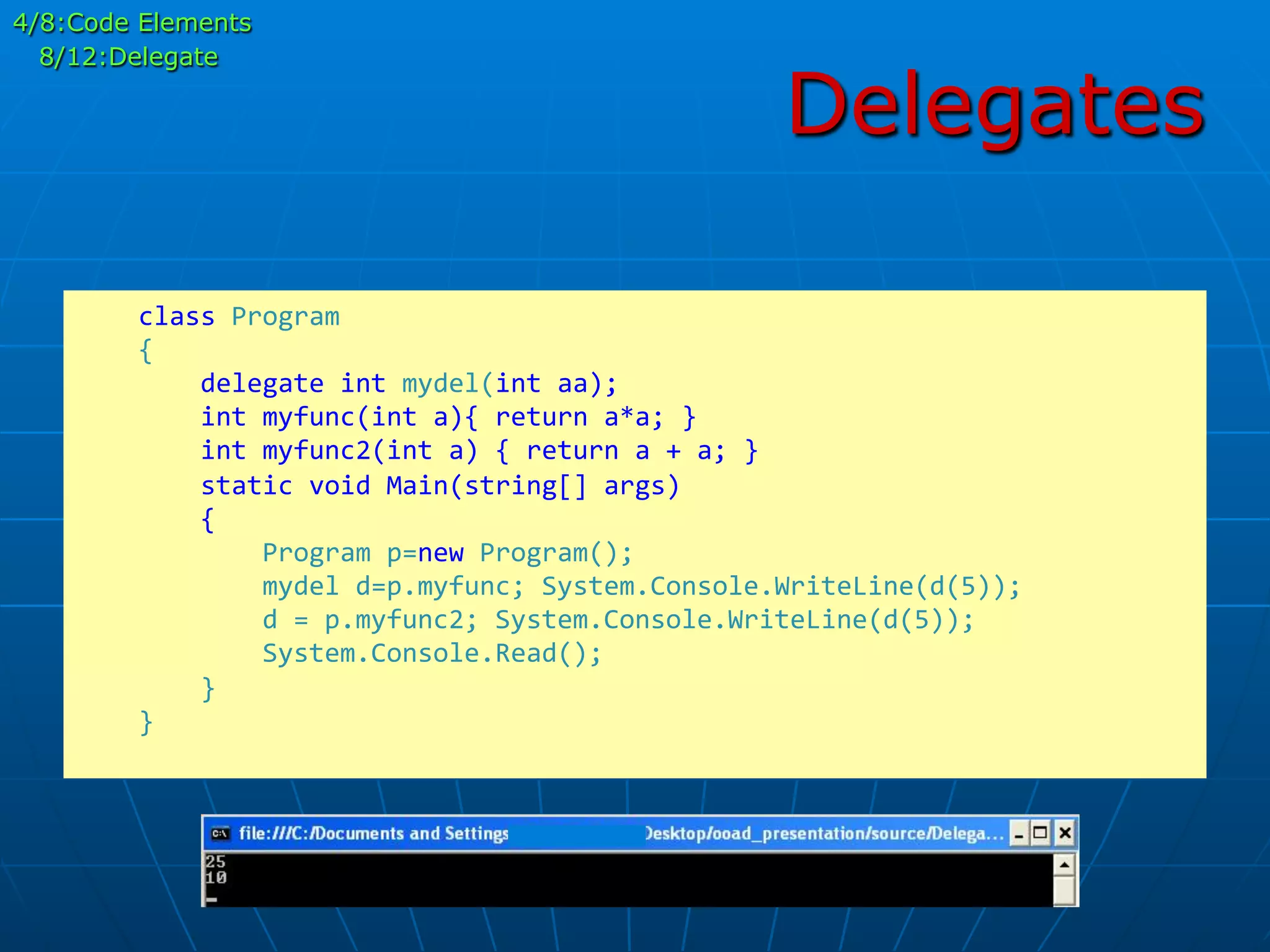 Delegates
	
  	
  	
  	
  class	
  Program	
  
	
  	
  	
  	
  {	
  
	
  	
  	
  	
  	
  	
  	
  	
  delegate	
  int	
  mydel(int	
  aa);	
  
	
  	
  	
  	
  	
  	
  	
  	
  int	
  myfunc(int	
  a){	
  return	
  a*a;	
  }	
  
	
  	
  	
  	
  	
  	
  	
  	
  int	
  myfunc2(int	
  a)	
  {	
  return	
  a	
  +	
  a;	
  }	
  
	
  	
  	
  	
  	
  	
  	
  	
  static	
  void	
  Main(string[]	
  args)	
  
	
  	
  	
  	
  	
  	
  	
  	
  {	
  
	
  	
  	
  	
  	
  	
  	
  	
  	
  	
  	
  	
  Program	
  p=new	
  Program();	
  
	
  	
  	
  	
  	
  	
  	
  	
  	
  	
  	
  	
  mydel	
  d=p.myfunc;	
  System.Console.WriteLine(d(5));	
  
	
  	
  	
  	
  	
  	
  	
  	
  	
  	
  	
  	
  d	
  =	
  p.myfunc2;	
  System.Console.WriteLine(d(5));	
  
	
  	
  	
  	
  	
  	
  	
  	
  	
  	
  	
  	
  System.Console.Read();	
  
	
  	
  	
  	
  	
  	
  	
  	
  }	
  
	
  	
  	
  	
  }	
  
	
  
4/8:Code Elements
8/12:Delegate
 