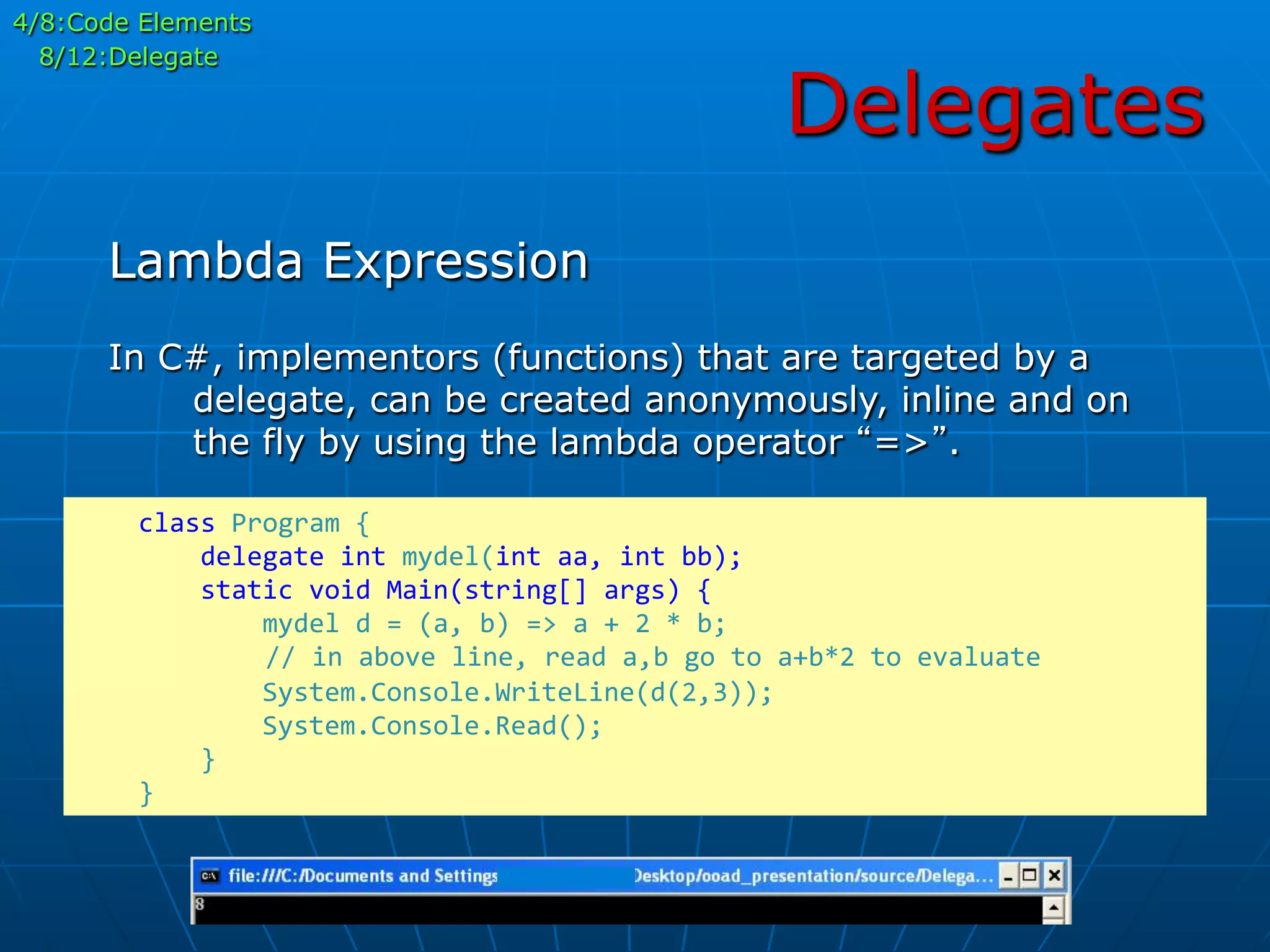 Delegates
In C#, implementors (functions) that are targeted by a
delegate, can be created anonymously, inline and on
the fly by using the lambda operator “=>”.
Lambda Expression
	
  	
  	
  	
  class	
  Program	
  {	
  
	
  	
  	
  	
  	
  	
  	
  	
  delegate	
  int	
  mydel(int	
  aa,	
  int	
  bb);	
  
	
  	
  	
  	
  	
  	
  	
  	
  static	
  void	
  Main(string[]	
  args)	
  {	
  
	
  	
  	
  	
  	
  	
  	
  	
  	
  	
  	
  	
  mydel	
  d	
  =	
  (a,	
  b)	
  =>	
  a	
  +	
  2	
  *	
  b;	
  
	
  	
  	
  	
  	
  //	
  in	
  above	
  line,	
  read	
  a,b	
  go	
  to	
  a+b*2	
  to	
  evaluate	
  
	
  	
  	
  	
  	
  	
  	
  	
  	
  	
  	
  	
  System.Console.WriteLine(d(2,3));	
  
	
  	
  	
  	
  	
  	
  	
  	
  	
  	
  	
  	
  System.Console.Read();	
  
	
  	
  	
  	
  	
  	
  	
  	
  }	
  
	
  	
  	
  	
  }	
  
4/8:Code Elements
8/12:Delegate
 