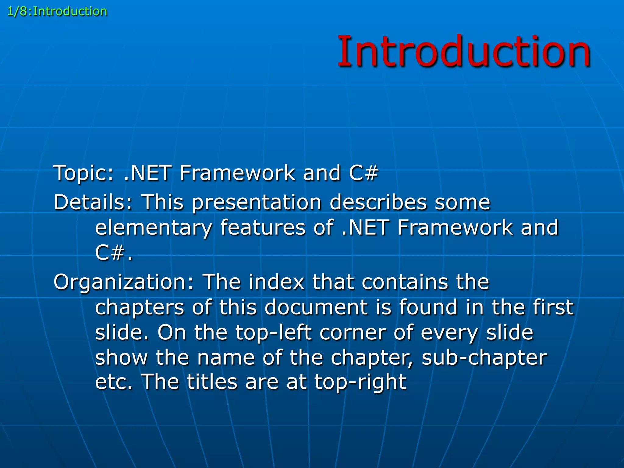 Introduction
Topic: .NET Framework and C#
Details: This presentation describes some
elementary features of .NET Framework and
C#.
Organization: The index that contains the
chapters of this document is found in the first
slide. On the top-left corner of every slide
show the name of the chapter, sub-chapter
etc. The titles are at top-right
1/8:Introduction
 