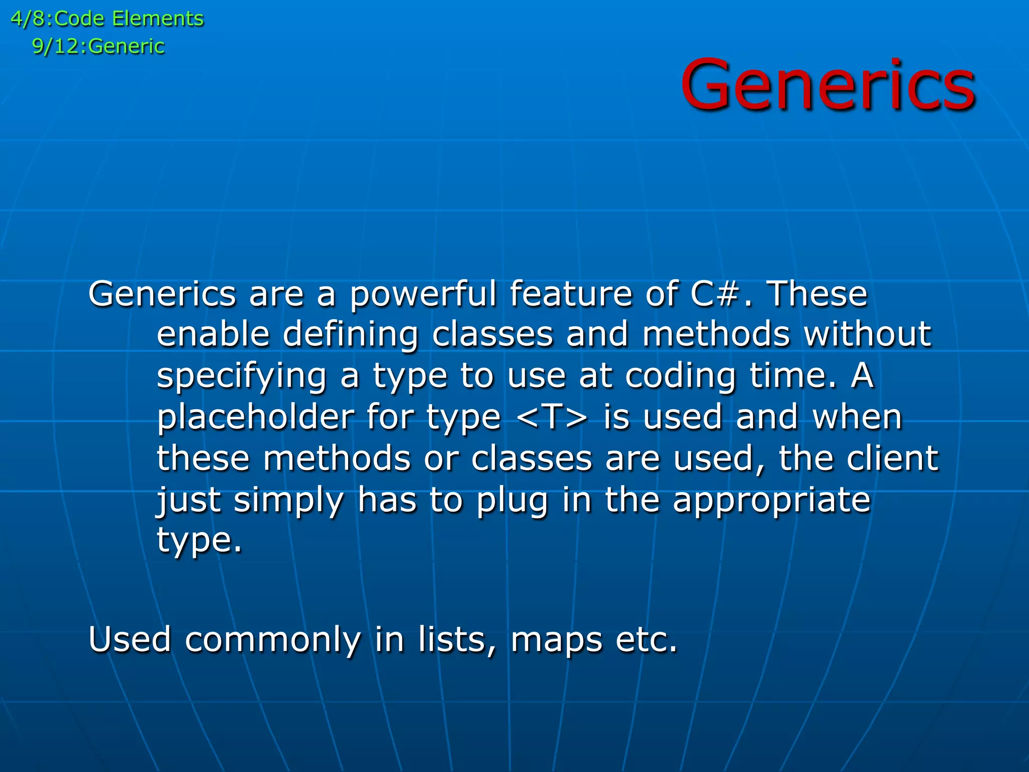 Generics
4/8:Code Elements
9/12:Generic
Generics are a powerful feature of C#. These
enable defining classes and methods without
specifying a type to use at coding time. A
placeholder for type <T> is used and when
these methods or classes are used, the client
just simply has to plug in the appropriate
type.
Used commonly in lists, maps etc.
 