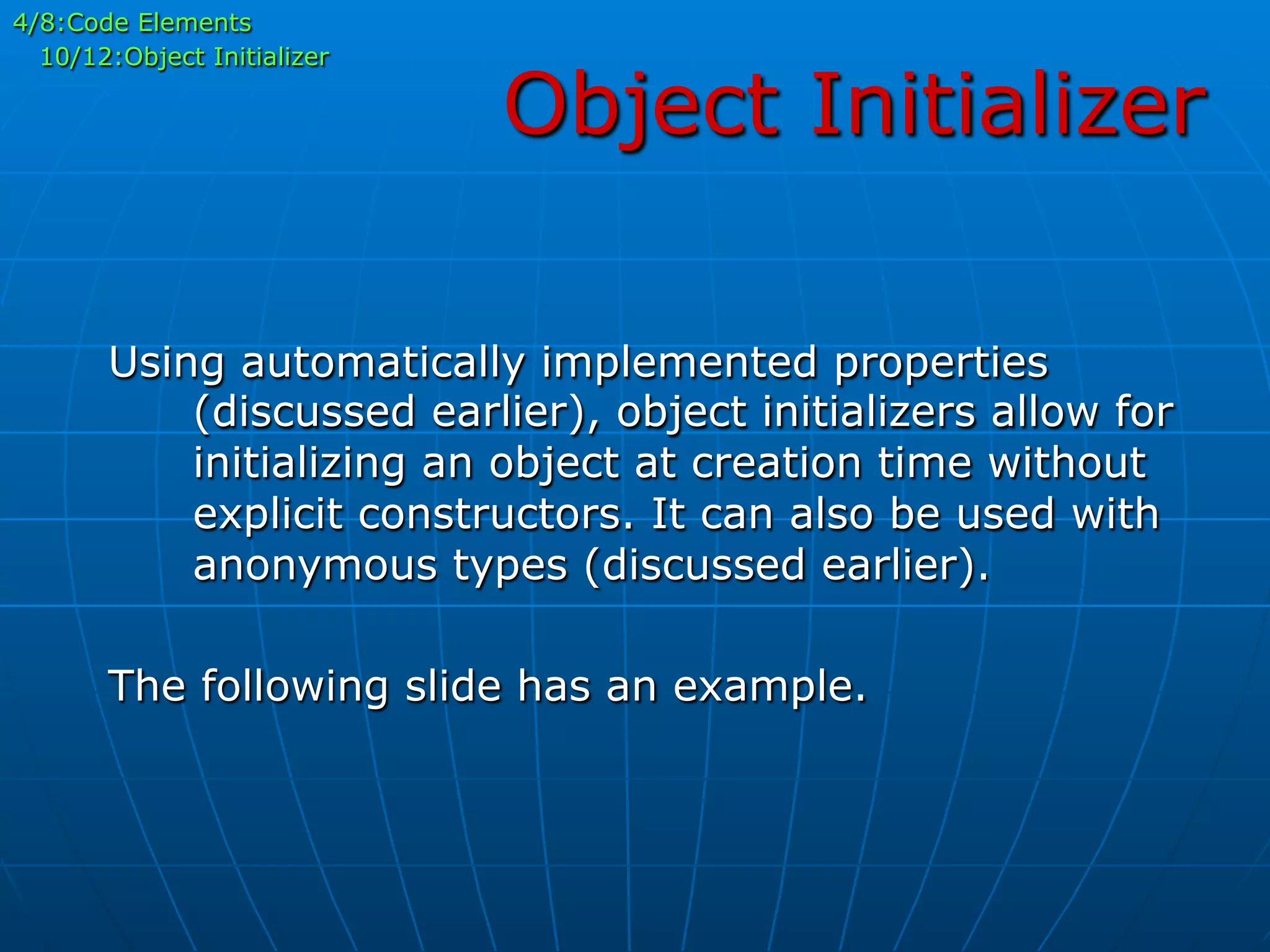 Object Initializer
4/8:Code Elements
10/12:Object Initializer
Using automatically implemented properties
(discussed earlier), object initializers allow for
initializing an object at creation time without
explicit constructors. It can also be used with
anonymous types (discussed earlier).
The following slide has an example.
 