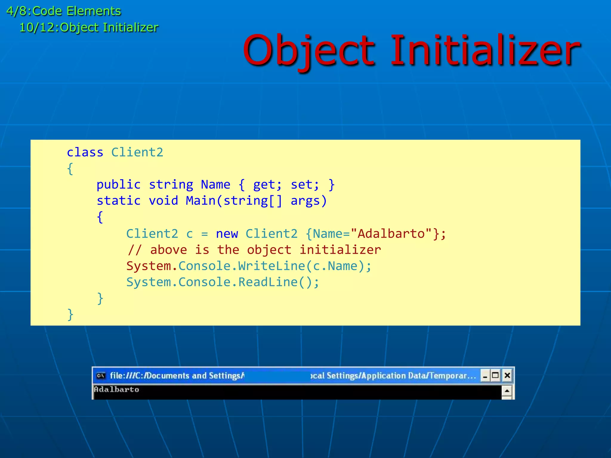 Object Initializer
	
  	
  	
  	
  class	
  Client2	
  
	
  	
  	
  	
  {	
  
	
  	
  	
  	
  	
  	
  	
  	
  public	
  string	
  Name	
  {	
  get;	
  set;	
  }	
  
	
  	
  	
  	
  	
  	
  	
  	
  static	
  void	
  Main(string[]	
  args)	
  
	
  	
  	
  	
  	
  	
  	
  	
  {	
  
	
  	
  	
  	
  	
  	
  	
  	
  	
  	
  	
  	
  Client2	
  c	
  =	
  new	
  Client2	
  {Name="Adalbarto"};	
  
	
  	
  	
  	
  	
  //	
  above	
  is	
  the	
  object	
  initializer	
  
	
  	
  	
  	
  	
  	
  	
  	
  	
  	
  	
  	
  System.Console.WriteLine(c.Name);	
  
	
  	
  	
  	
  	
  	
  	
  	
  	
  	
  	
  	
  System.Console.ReadLine();	
  
	
  	
  	
  	
  	
  	
  	
  	
  }	
  
	
  	
  	
  	
  }	
  
4/8:Code Elements
10/12:Object Initializer
 