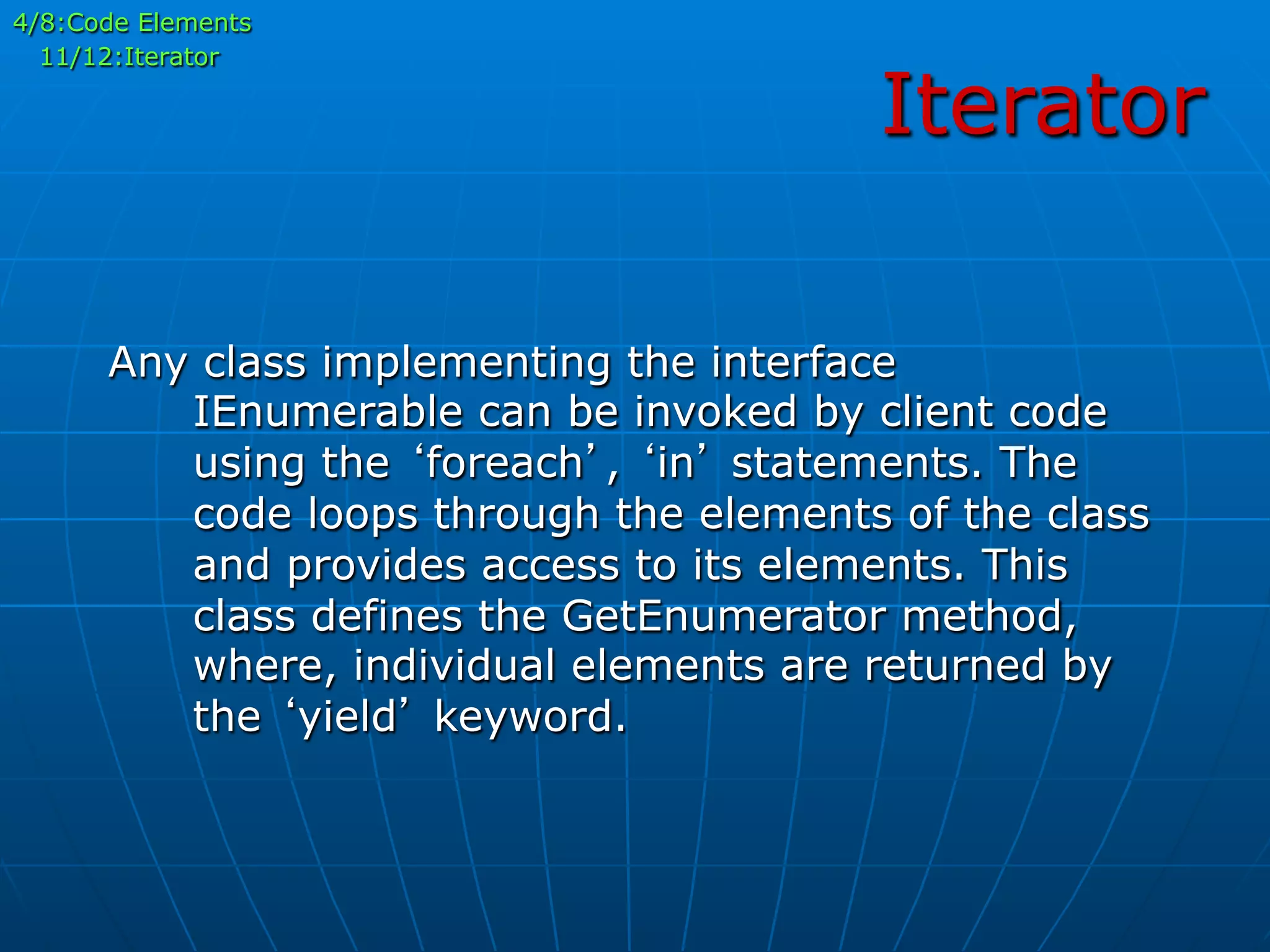 Iterator
4/8:Code Elements
11/12:Iterator
Any class implementing the interface
IEnumerable can be invoked by client code
using the ‘foreach’, ‘in’ statements. The
code loops through the elements of the class
and provides access to its elements. This
class defines the GetEnumerator method,
where, individual elements are returned by
the ‘yield’ keyword.
 