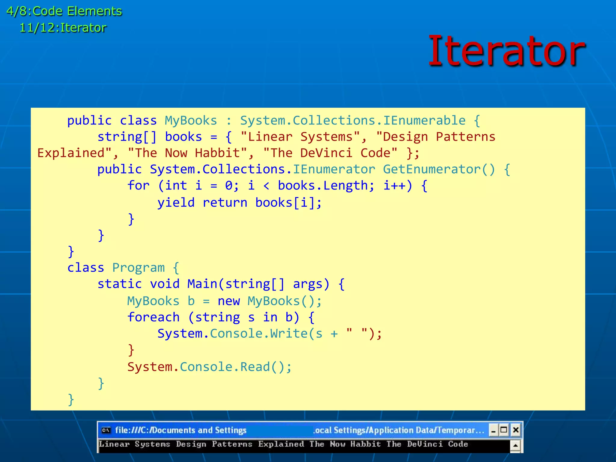 Iterator
	
  	
  	
  	
  public	
  class	
  MyBooks	
  :	
  System.Collections.IEnumerable	
  {	
  
	
  	
  	
  	
  	
  	
  	
  	
  string[]	
  books	
  =	
  {	
  "Linear	
  Systems",	
  "Design	
  Patterns	
  
Explained",	
  "The	
  Now	
  Habbit",	
  "The	
  DeVinci	
  Code"	
  };	
  
	
  	
  	
  	
  	
  	
  	
  	
  public	
  System.Collections.IEnumerator	
  GetEnumerator()	
  {	
  
	
  	
  	
  	
  	
  	
  	
  	
  	
  	
  	
  	
  for	
  (int	
  i	
  =	
  0;	
  i	
  <	
  books.Length;	
  i++)	
  {	
  
	
  	
  	
  	
  	
  	
  	
  	
  	
  	
  	
  	
  	
  	
  	
  	
  yield	
  return	
  books[i];	
  
	
  	
  	
  	
  	
  	
  	
  	
  	
  	
  	
  	
  }	
  	
  	
  	
  	
  	
  	
  	
  	
  	
  	
  	
  	
  
	
  	
  	
  	
  	
  	
  	
  	
  }	
  
	
  	
  	
  	
  }	
  
	
  	
  	
  	
  class	
  Program	
  {	
  
	
  	
  	
  	
  	
  	
  	
  	
  static	
  void	
  Main(string[]	
  args)	
  {	
  
	
  	
  	
  	
  	
  	
  	
  	
  	
  	
  	
  	
  MyBooks	
  b	
  =	
  new	
  MyBooks();	
  
	
  	
  	
  	
  	
  	
  	
  	
  	
  	
  	
  	
  foreach	
  (string	
  s	
  in	
  b)	
  {	
  
	
  	
  	
  	
  	
  	
  	
  	
  	
  	
  	
  	
  	
  	
  	
  	
  System.Console.Write(s	
  +	
  "	
  ");	
  
	
  	
  	
  	
  	
  	
  	
  	
  	
  	
  	
  	
  }	
  
	
  	
  	
  	
  	
  	
  	
  	
  	
  	
  	
  	
  System.Console.Read();	
  
	
  	
  	
  	
  	
  	
  	
  	
  }	
  
	
  	
  	
  	
  }	
  	
  	
  
4/8:Code Elements
11/12:Iterator
 