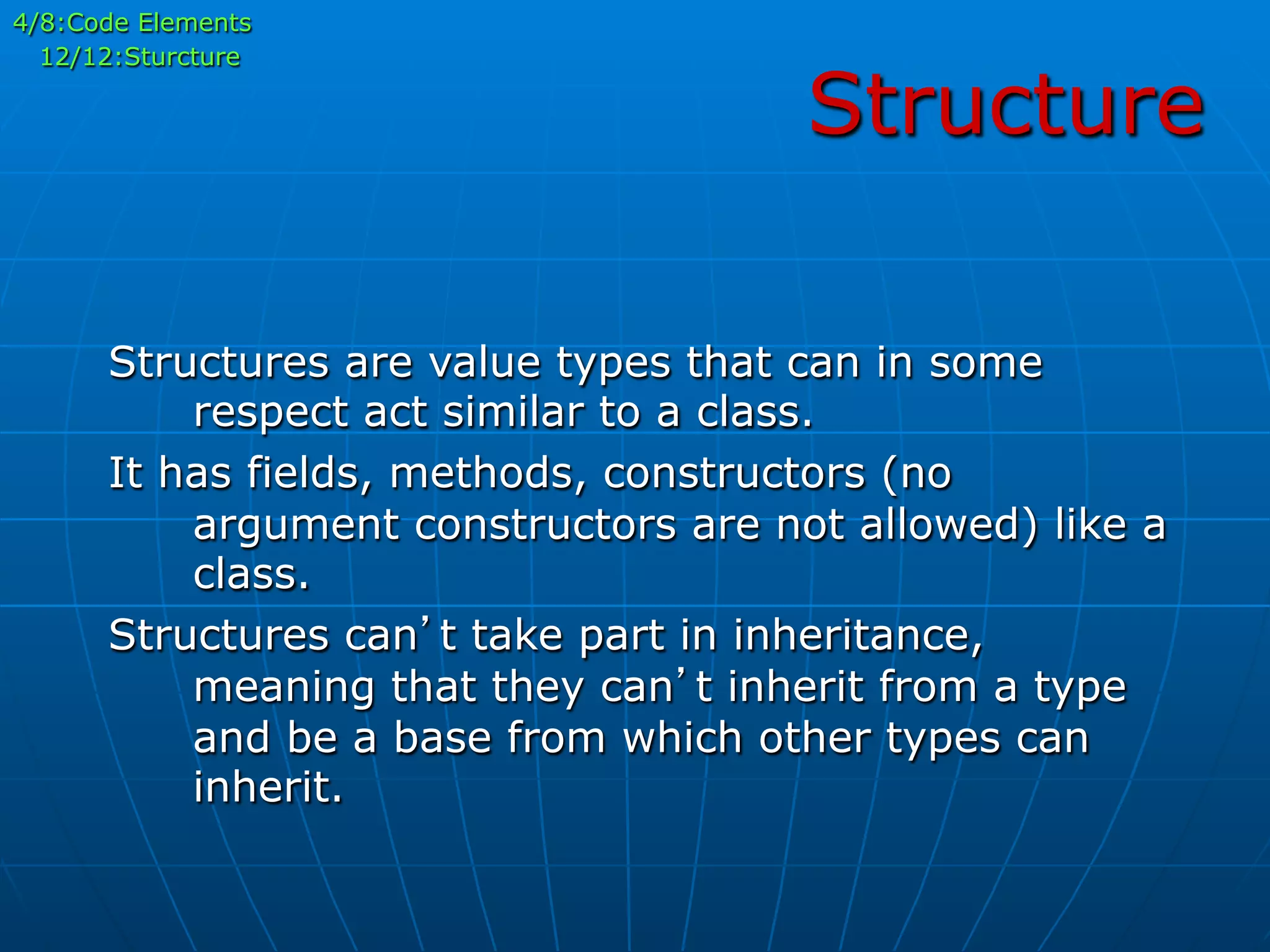 Structure
4/8:Code Elements
12/12:Sturcture
Structures are value types that can in some
respect act similar to a class.
It has fields, methods, constructors (no
argument constructors are not allowed) like a
class.
Structures can’t take part in inheritance,
meaning that they can’t inherit from a type
and be a base from which other types can
inherit.
 