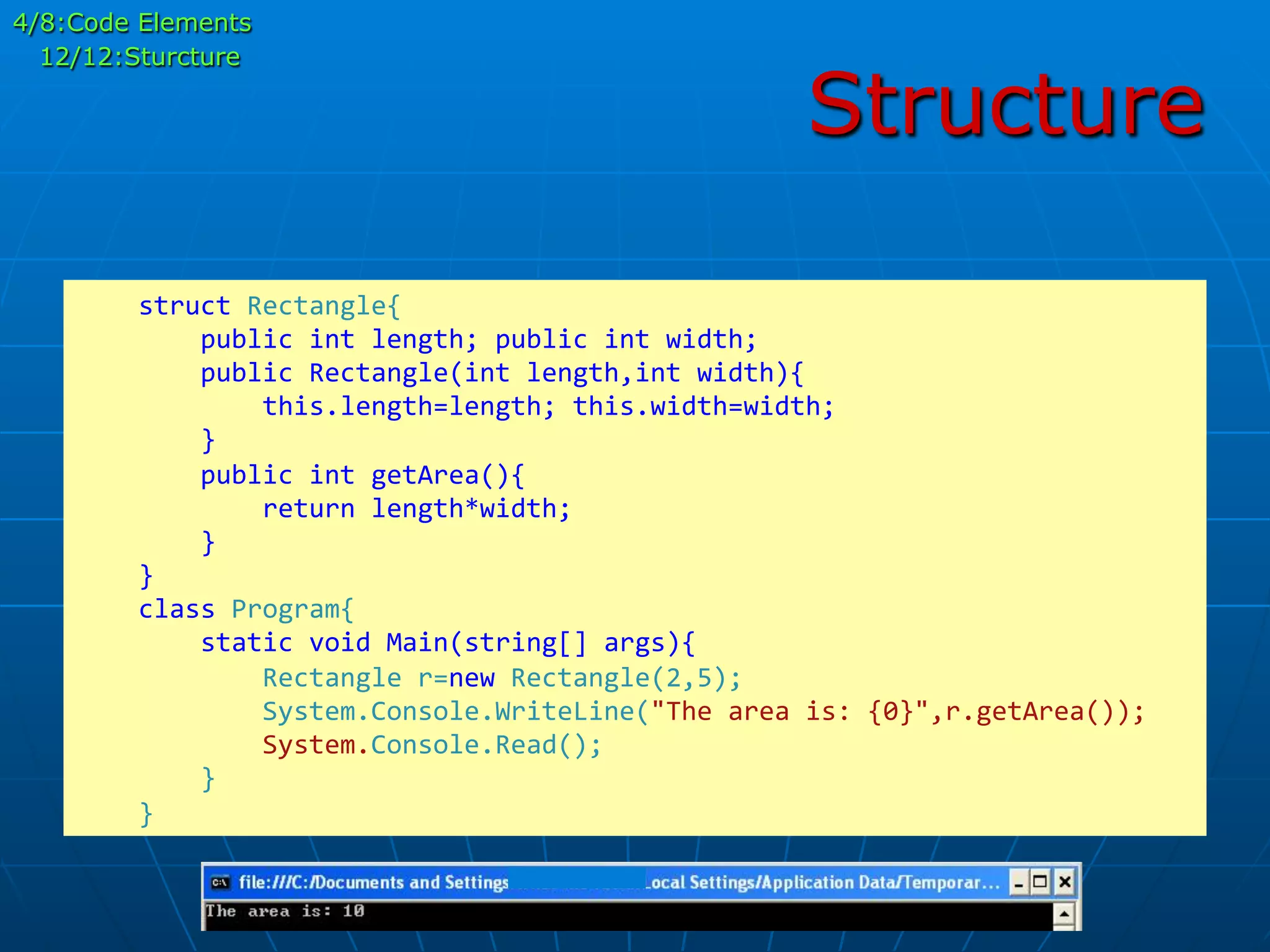 Structure
	
  	
  	
  	
  struct	
  Rectangle{	
  
	
  	
  	
  	
  	
  	
  	
  	
  public	
  int	
  length;	
  public	
  int	
  width;	
  
	
  	
  	
  	
  	
  	
  	
  	
  public	
  Rectangle(int	
  length,int	
  width){	
  
	
  	
  	
  	
  	
  	
  	
  	
  	
  	
  	
  	
  this.length=length;	
  this.width=width;	
  
	
  	
  	
  	
  	
  	
  	
  	
  }	
  
	
  	
  	
  	
  	
  	
  	
  	
  public	
  int	
  getArea(){	
  
	
  	
  	
  	
  	
  	
  	
  	
  	
  	
  	
  	
  return	
  length*width;	
  
	
  	
  	
  	
  	
  	
  	
  	
  }	
  
	
  	
  	
  	
  }	
  
	
  	
  	
  	
  class	
  Program{	
  
	
  	
  	
  	
  	
  	
  	
  	
  static	
  void	
  Main(string[]	
  args){	
  
	
  	
  	
  	
  	
  	
  	
  	
  	
  	
  	
  	
  Rectangle	
  r=new	
  Rectangle(2,5);	
  
	
  	
  	
  	
  	
  	
  	
  	
  	
  	
  	
  	
  System.Console.WriteLine("The	
  area	
  is:	
  {0}",r.getArea());	
  
	
  	
  	
  	
  	
  	
  	
  	
  	
  	
  	
  	
  System.Console.Read();	
  
	
  	
  	
  	
  	
  	
  	
  	
  }	
  
	
  	
  	
  	
  }	
  
4/8:Code Elements
12/12:Sturcture
 