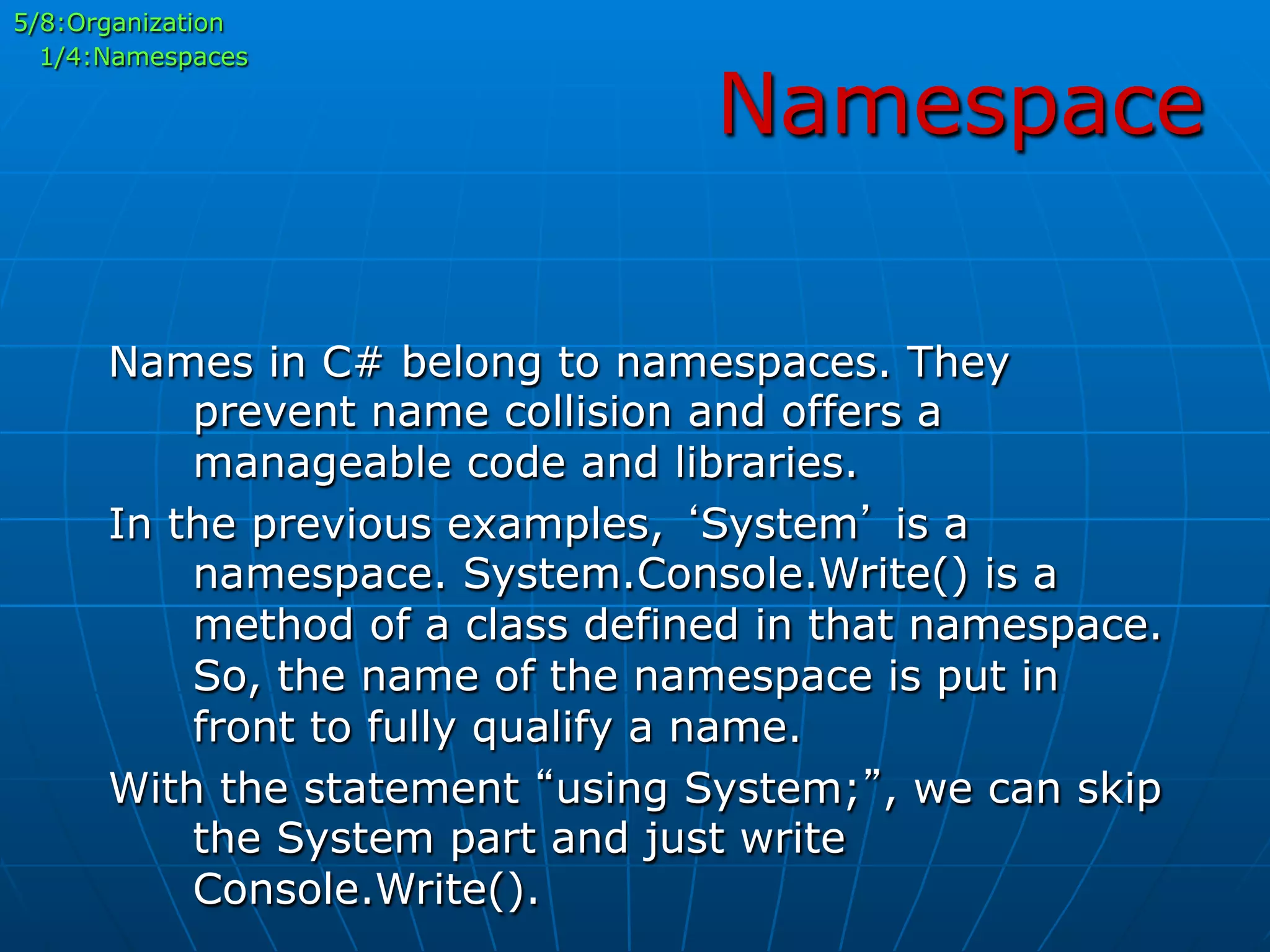 Namespace
5/8:Organization
1/4:Namespaces
Names in C# belong to namespaces. They
prevent name collision and offers a
manageable code and libraries.
In the previous examples, ‘System’ is a
namespace. System.Console.Write() is a
method of a class defined in that namespace.
So, the name of the namespace is put in
front to fully qualify a name.
With the statement “using System;”, we can skip
the System part and just write
Console.Write().
 