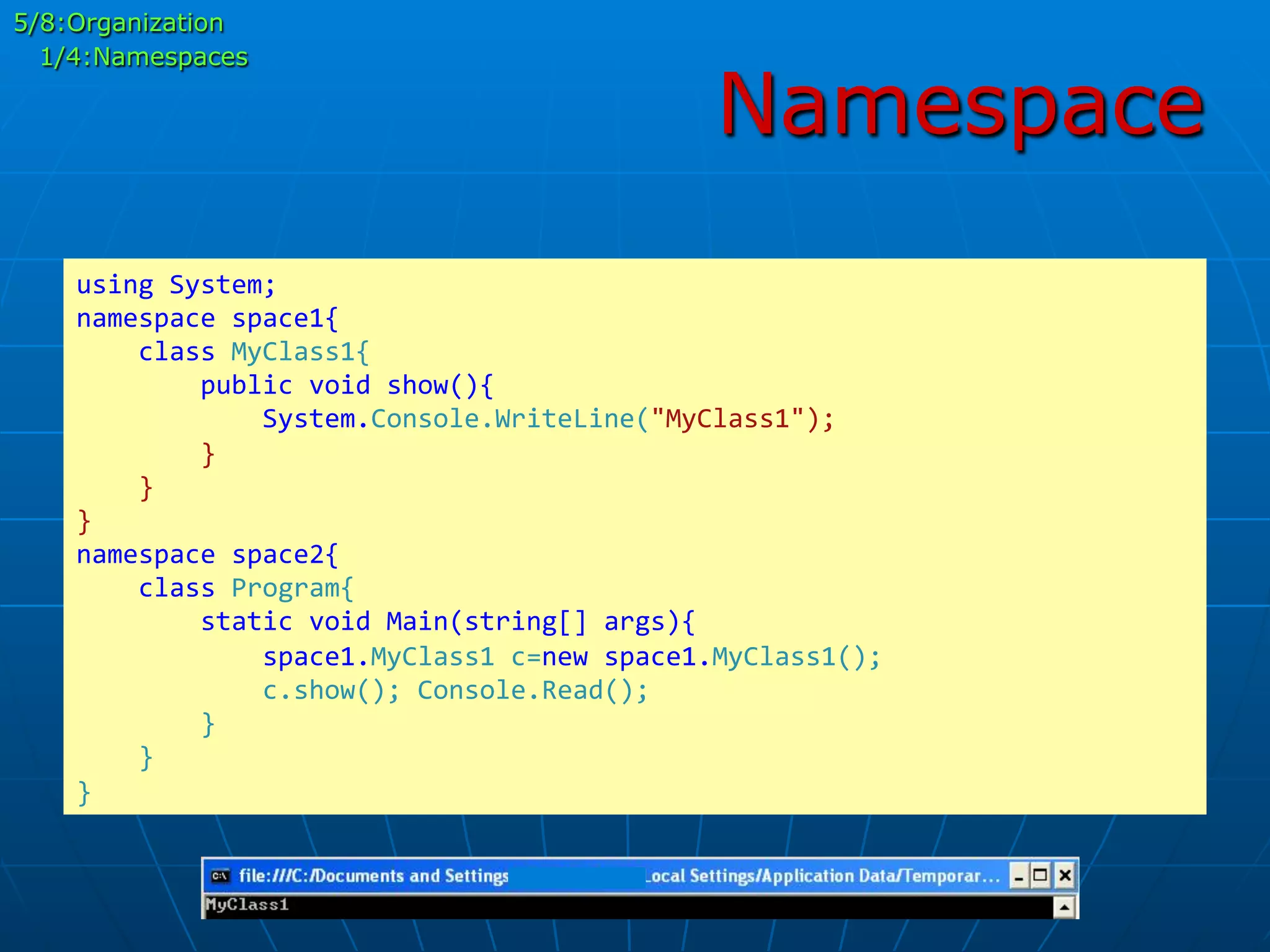 Namespace
using	
  System;	
  
namespace	
  space1{	
  
	
  	
  	
  	
  class	
  MyClass1{	
  
	
  	
  	
  	
  	
  	
  	
  	
  public	
  void	
  show(){	
  
	
  	
  	
  	
  	
  	
  	
  	
  	
  	
  	
  	
  System.Console.WriteLine("MyClass1");	
  
	
  	
  	
  	
  	
  	
  	
  	
  }	
  
	
  	
  	
  	
  }	
  
}	
  
namespace	
  space2{	
  
	
  	
  	
  	
  class	
  Program{	
  
	
  	
  	
  	
  	
  	
  	
  	
  static	
  void	
  Main(string[]	
  args){	
  
	
  	
  	
  	
  	
  	
  	
  	
  	
  	
  	
  	
  space1.MyClass1	
  c=new	
  space1.MyClass1();	
  
	
  	
  	
  	
  	
  	
  	
  	
  	
  	
  	
  	
  c.show();	
  Console.Read();	
  
	
  	
  	
  	
  	
  	
  	
  	
  }	
  
	
  	
  	
  	
  }	
  
}	
  
5/8:Organization
1/4:Namespaces
 