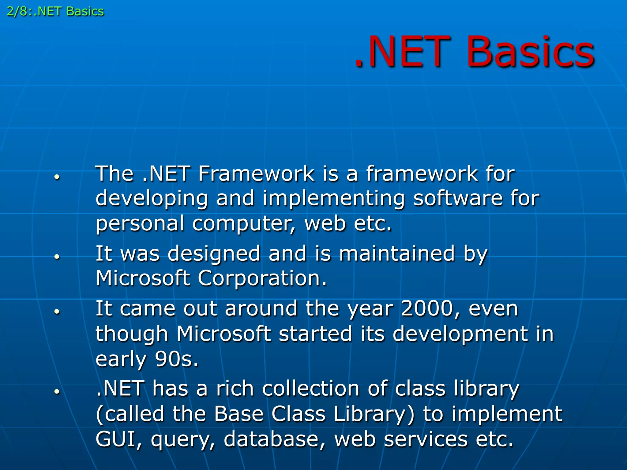 .NET Basics
•  The .NET Framework is a framework for
developing and implementing software for
personal computer, web etc.
•  It was designed and is maintained by
Microsoft Corporation.
•  It came out around the year 2000, even
though Microsoft started its development in
early 90s.
•  .NET has a rich collection of class library
(called the Base Class Library) to implement
GUI, query, database, web services etc.
2/8:.NET Basics
 