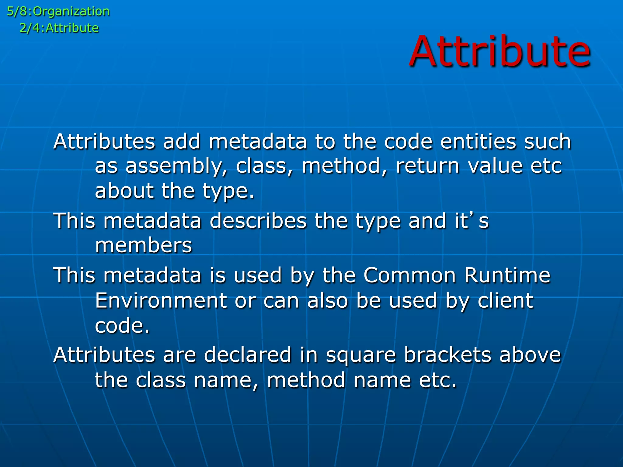 Attribute
5/8:Organization
2/4:Attribute
Attributes add metadata to the code entities such
as assembly, class, method, return value etc
about the type.
This metadata describes the type and it’s
members
This metadata is used by the Common Runtime
Environment or can also be used by client
code.
Attributes are declared in square brackets above
the class name, method name etc.
 