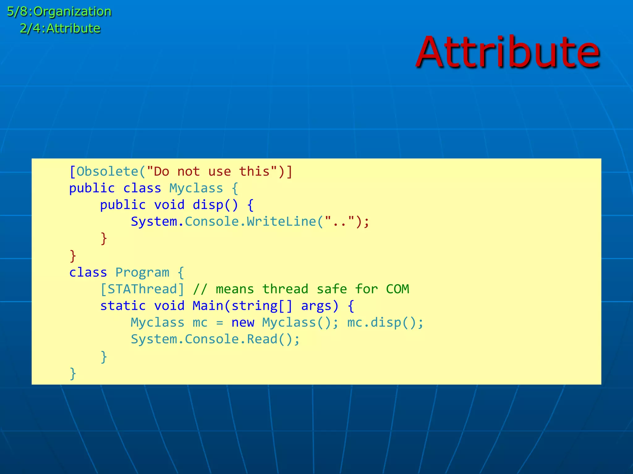 Attribute
	
  	
  	
  	
  [Obsolete("Do	
  not	
  use	
  this")]	
  
	
  	
  	
  	
  public	
  class	
  Myclass	
  {	
  
	
  	
  	
  	
  	
  	
  	
  	
  public	
  void	
  disp()	
  {	
  
	
  	
  	
  	
  	
  	
  	
  	
  	
  	
  	
  	
  System.Console.WriteLine("..");	
  
	
  	
  	
  	
  	
  	
  	
  	
  }	
  
	
  	
  	
  	
  }	
  
	
  	
  	
  	
  class	
  Program	
  {	
  
	
  	
  	
  	
  	
  	
  	
  	
  [STAThread]	
  //	
  means	
  thread	
  safe	
  for	
  COM	
  
	
  	
  	
  	
  	
  	
  	
  	
  static	
  void	
  Main(string[]	
  args)	
  {	
  
	
  	
  	
  	
  	
  	
  	
  	
  	
  	
  	
  	
  Myclass	
  mc	
  =	
  new	
  Myclass();	
  mc.disp();	
  
	
  	
  	
  	
  	
  	
  	
  	
  	
  	
  	
  	
  System.Console.Read();	
  
	
  	
  	
  	
  	
  	
  	
  	
  }	
  
	
  	
  	
  	
  }	
  
5/8:Organization
2/4:Attribute
 