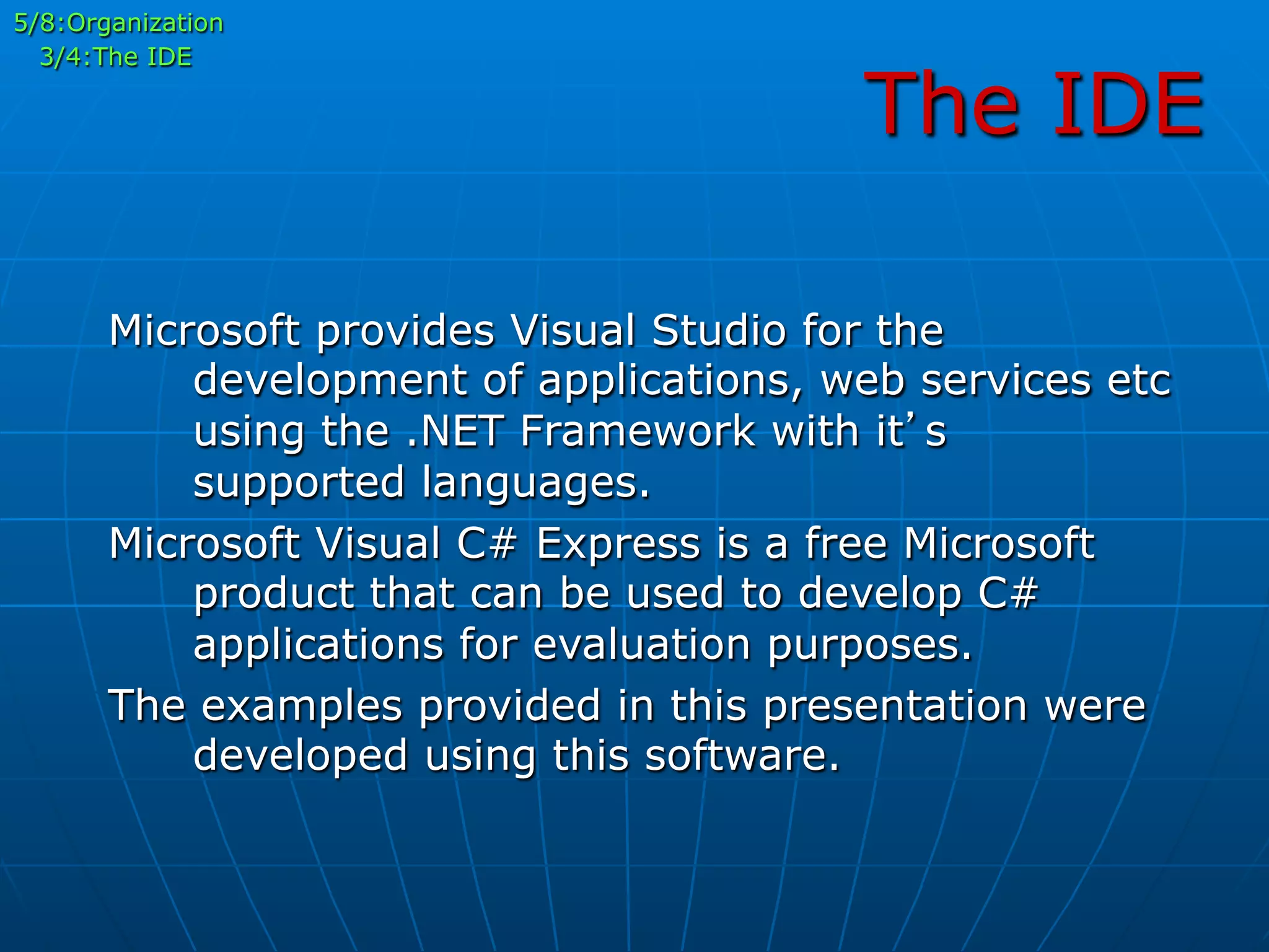The IDE
5/8:Organization
3/4:The IDE
Microsoft provides Visual Studio for the
development of applications, web services etc
using the .NET Framework with it’s
supported languages.
Microsoft Visual C# Express is a free Microsoft
product that can be used to develop C#
applications for evaluation purposes.
The examples provided in this presentation were
developed using this software.
 