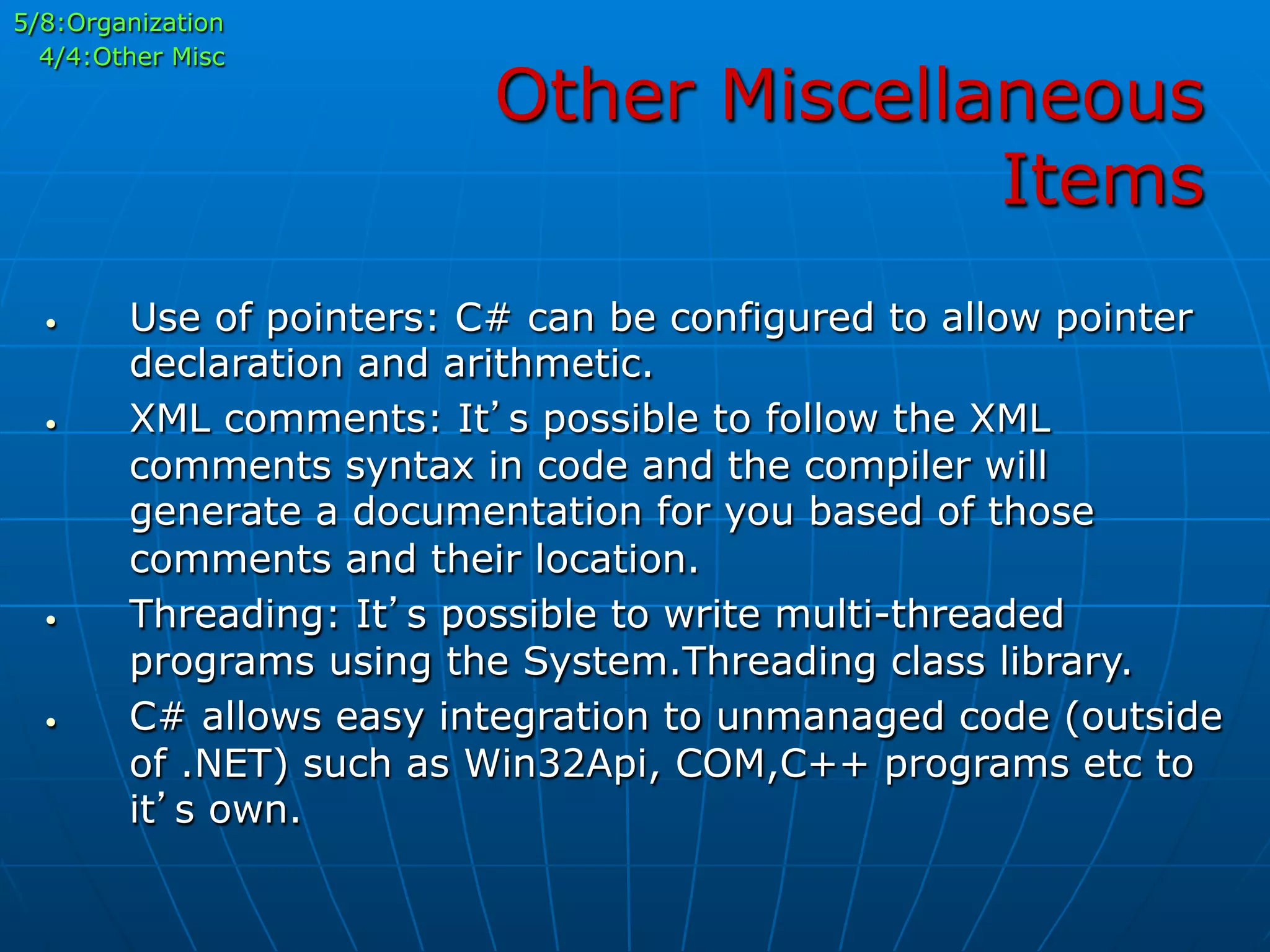 Other Miscellaneous
Items
5/8:Organization
4/4:Other Misc
•  Use of pointers: C# can be configured to allow pointer
declaration and arithmetic.
•  XML comments: It’s possible to follow the XML
comments syntax in code and the compiler will
generate a documentation for you based of those
comments and their location.
•  Threading: It’s possible to write multi-threaded
programs using the System.Threading class library.
•  C# allows easy integration to unmanaged code (outside
of .NET) such as Win32Api, COM,C++ programs etc to
it’s own.
 
