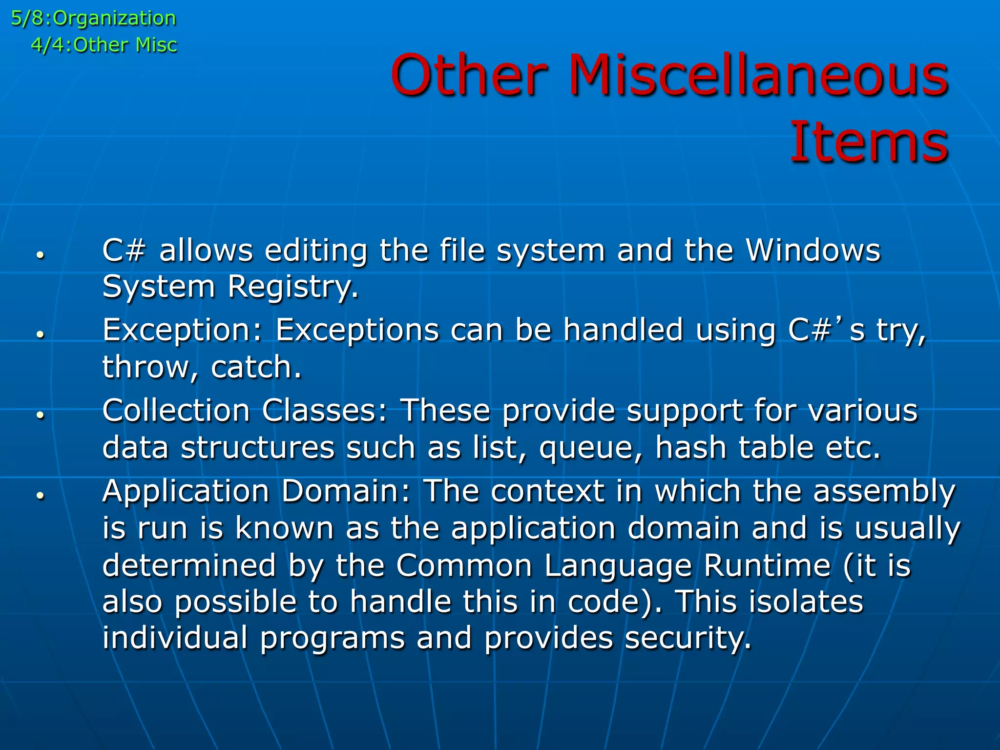 Other Miscellaneous
Items
•  C# allows editing the file system and the Windows
System Registry.
•  Exception: Exceptions can be handled using C#’s try,
throw, catch.
•  Collection Classes: These provide support for various
data structures such as list, queue, hash table etc.
•  Application Domain: The context in which the assembly
is run is known as the application domain and is usually
determined by the Common Language Runtime (it is
also possible to handle this in code). This isolates
individual programs and provides security.
5/8:Organization
4/4:Other Misc
 