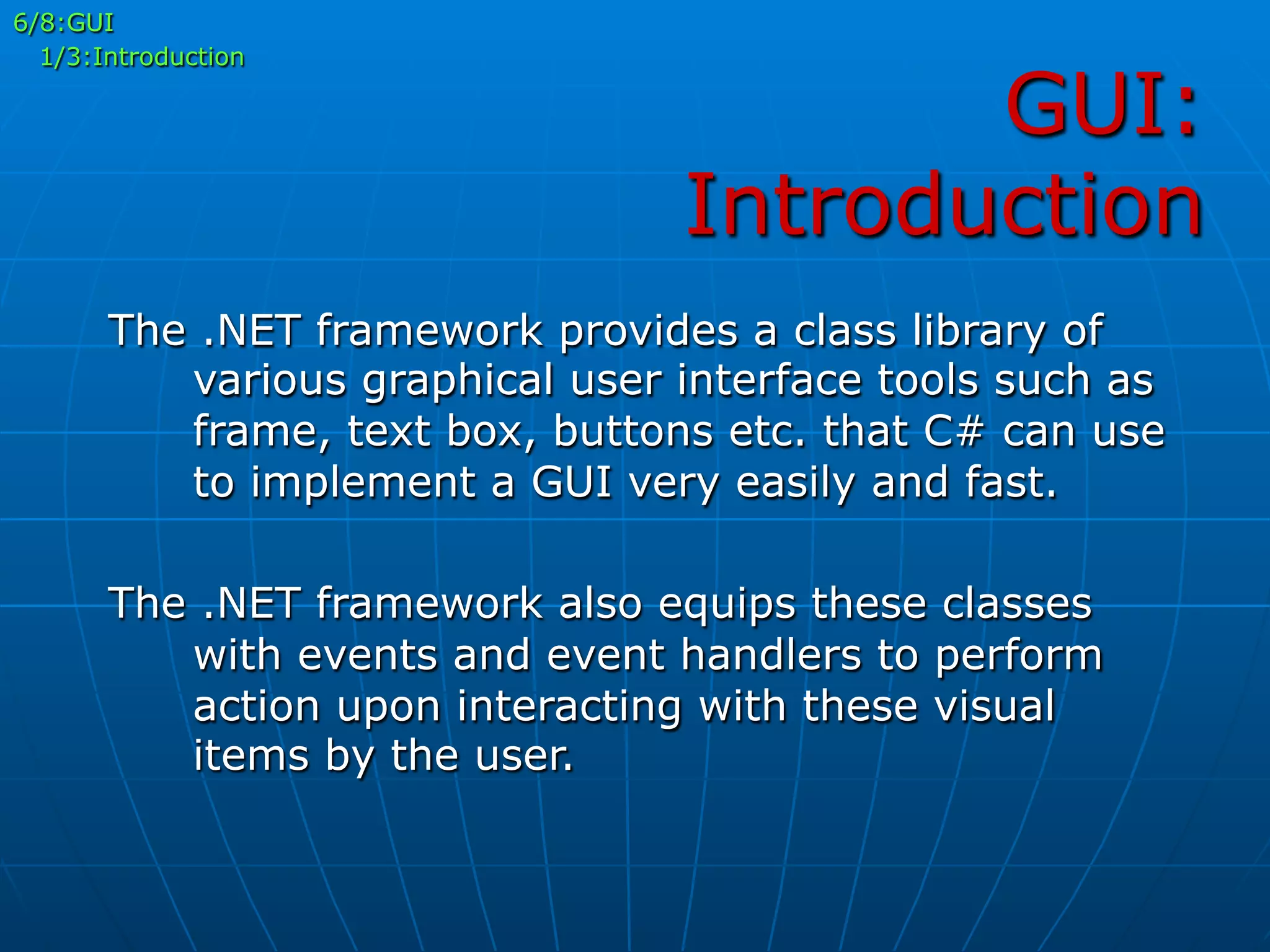 GUI:
Introduction
6/8:GUI
1/3:Introduction
The .NET framework provides a class library of
various graphical user interface tools such as
frame, text box, buttons etc. that C# can use
to implement a GUI very easily and fast.
The .NET framework also equips these classes
with events and event handlers to perform
action upon interacting with these visual
items by the user.
 