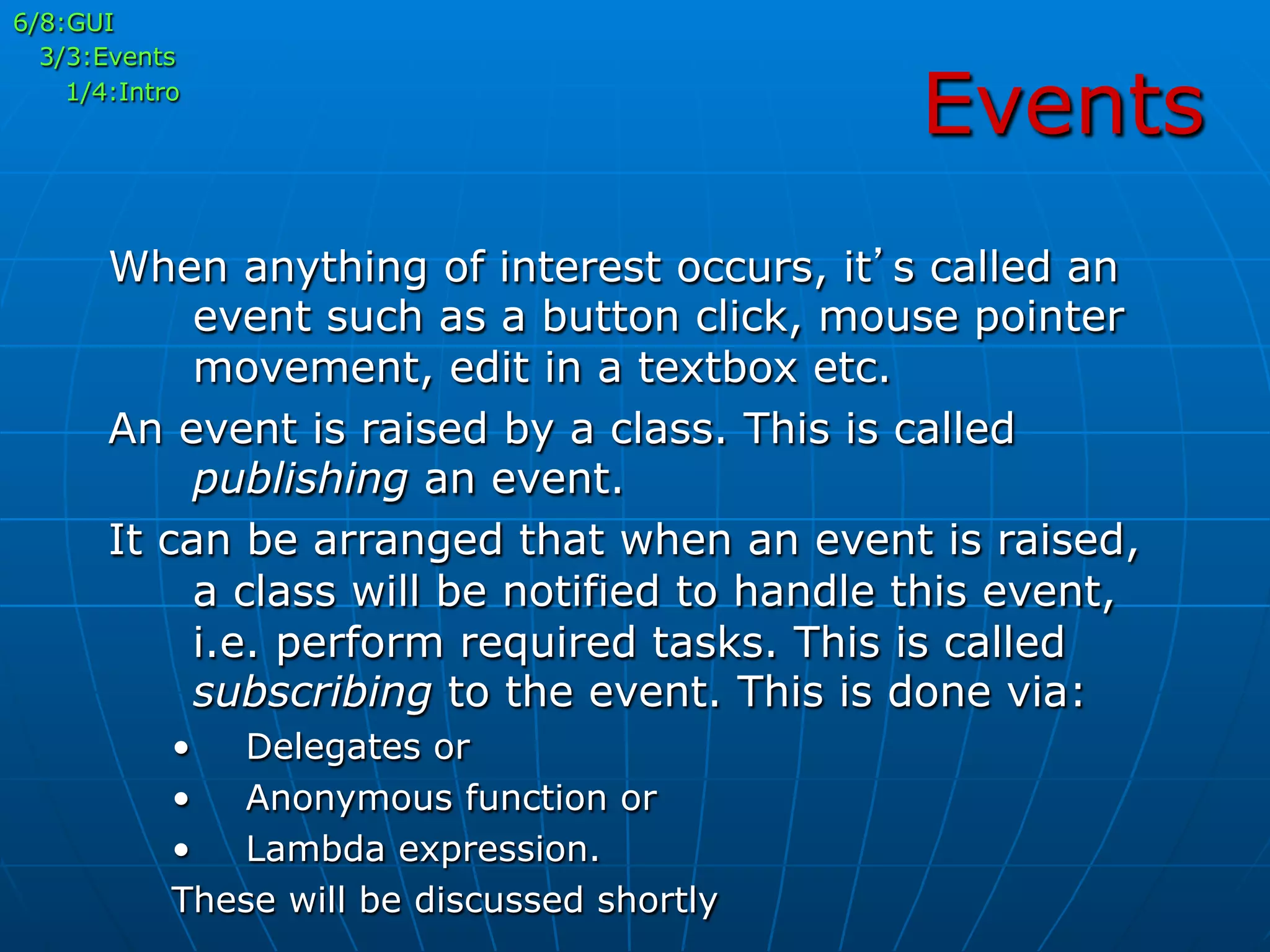 Events
6/8:GUI
3/3:Events
1/4:Intro
When anything of interest occurs, it’s called an
event such as a button click, mouse pointer
movement, edit in a textbox etc.
An event is raised by a class. This is called
publishing an event.
It can be arranged that when an event is raised,
a class will be notified to handle this event,
i.e. perform required tasks. This is called
subscribing to the event. This is done via:
•  Delegates or
•  Anonymous function or
•  Lambda expression.
These will be discussed shortly
 