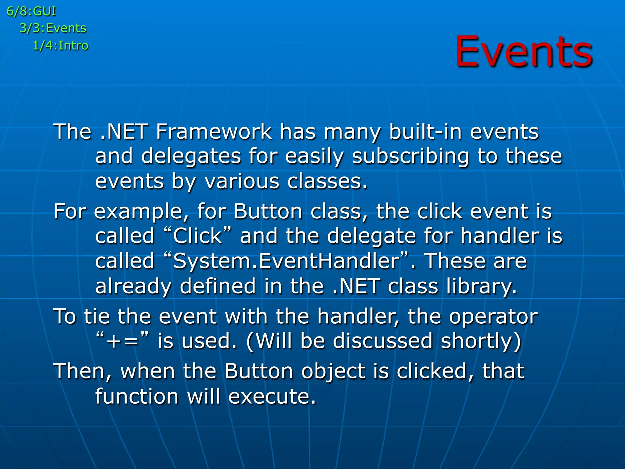 Events
The .NET Framework has many built-in events
and delegates for easily subscribing to these
events by various classes.
For example, for Button class, the click event is
called “Click” and the delegate for handler is
called “System.EventHandler”. These are
already defined in the .NET class library.
To tie the event with the handler, the operator
“+=” is used. (Will be discussed shortly)
Then, when the Button object is clicked, that
function will execute.
6/8:GUI
3/3:Events
1/4:Intro
 