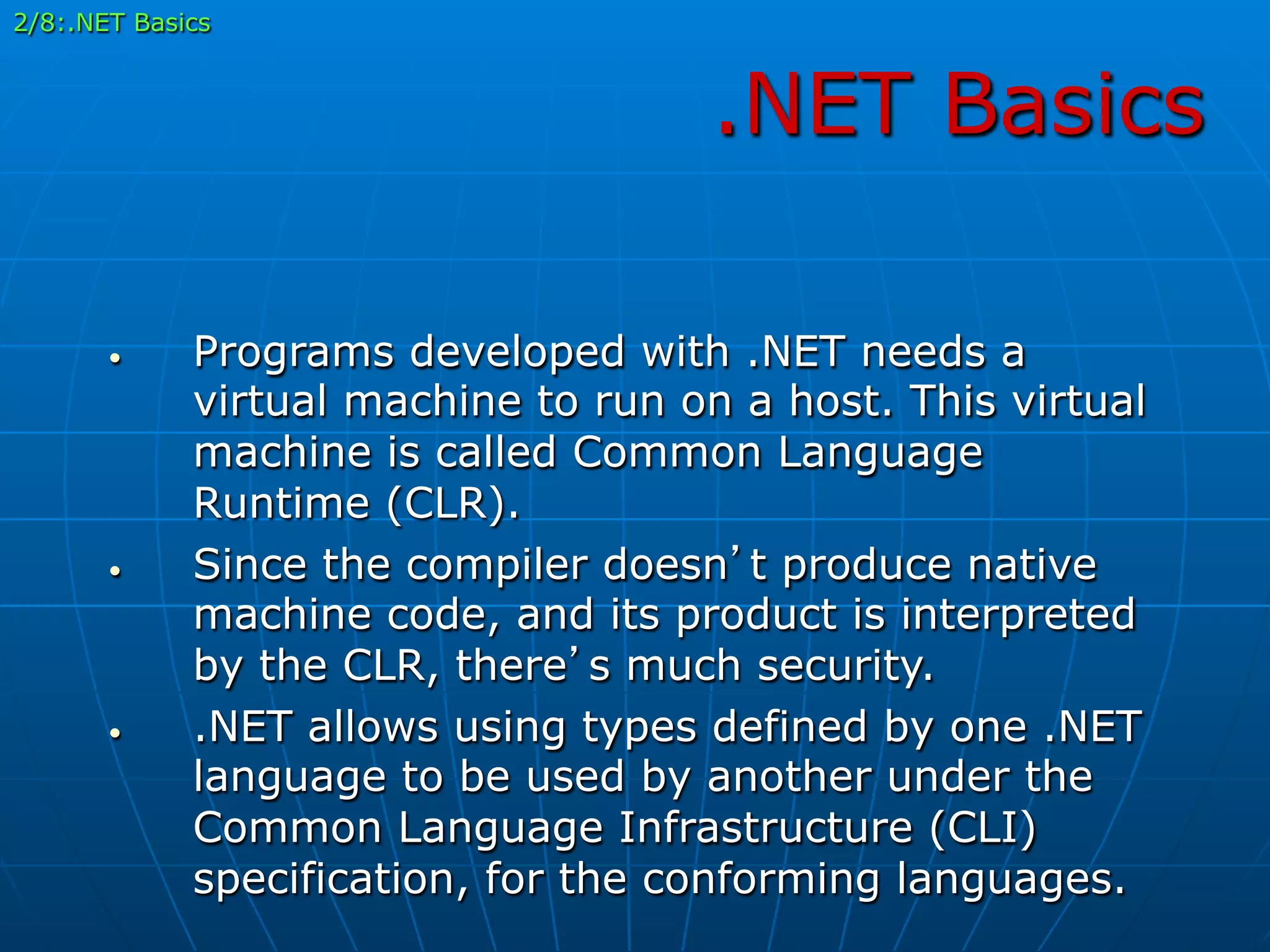 .NET Basics
•  Programs developed with .NET needs a
virtual machine to run on a host. This virtual
machine is called Common Language
Runtime (CLR).
•  Since the compiler doesn’t produce native
machine code, and its product is interpreted
by the CLR, there’s much security.
•  .NET allows using types defined by one .NET
language to be used by another under the
Common Language Infrastructure (CLI)
specification, for the conforming languages.
2/8:.NET Basics
 