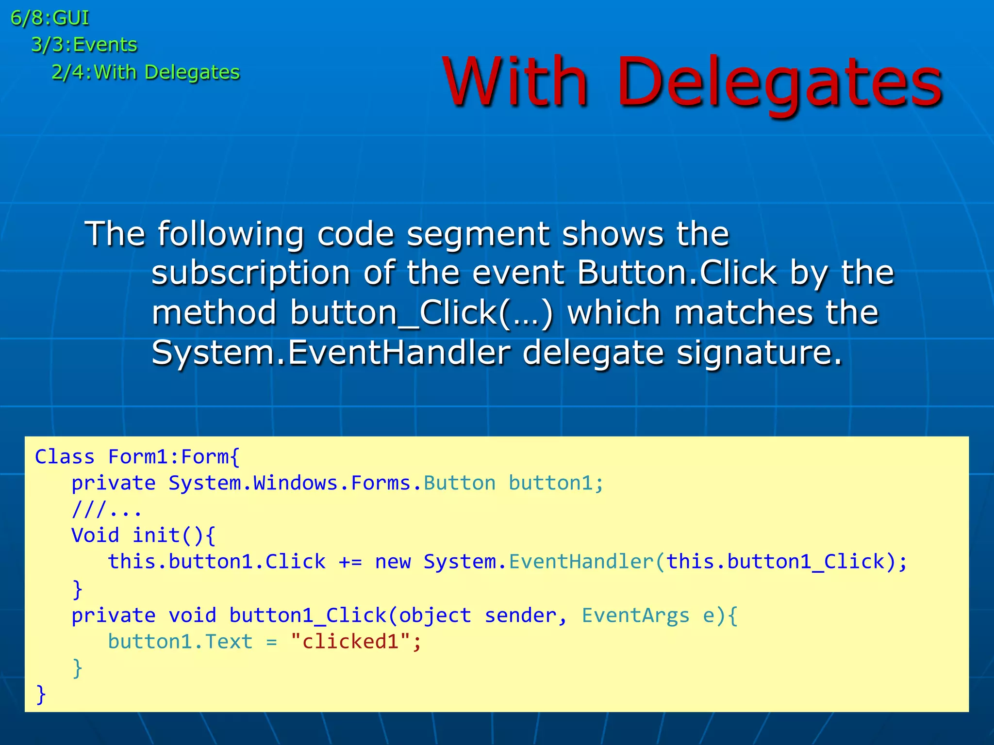 With Delegates
6/8:GUI
3/3:Events
2/4:With Delegates
The following code segment shows the
subscription of the event Button.Click by the
method button_Click(…) which matches the
System.EventHandler delegate signature.
Class	
  Form1:Form{	
  
	
  	
  	
  private	
  System.Windows.Forms.Button	
  button1;	
  
	
  	
  	
  ///...	
  
	
  	
  	
  Void	
  init(){	
  
	
  	
  	
  	
  	
  	
  this.button1.Click	
  +=	
  new	
  System.EventHandler(this.button1_Click);	
  
	
  	
  	
  }	
  
	
  	
  	
  private	
  void	
  button1_Click(object	
  sender,	
  EventArgs	
  e){	
  
	
  	
  	
  	
  	
  	
  button1.Text	
  =	
  "clicked1";	
  
	
  	
  	
  }	
  
}	
  
 