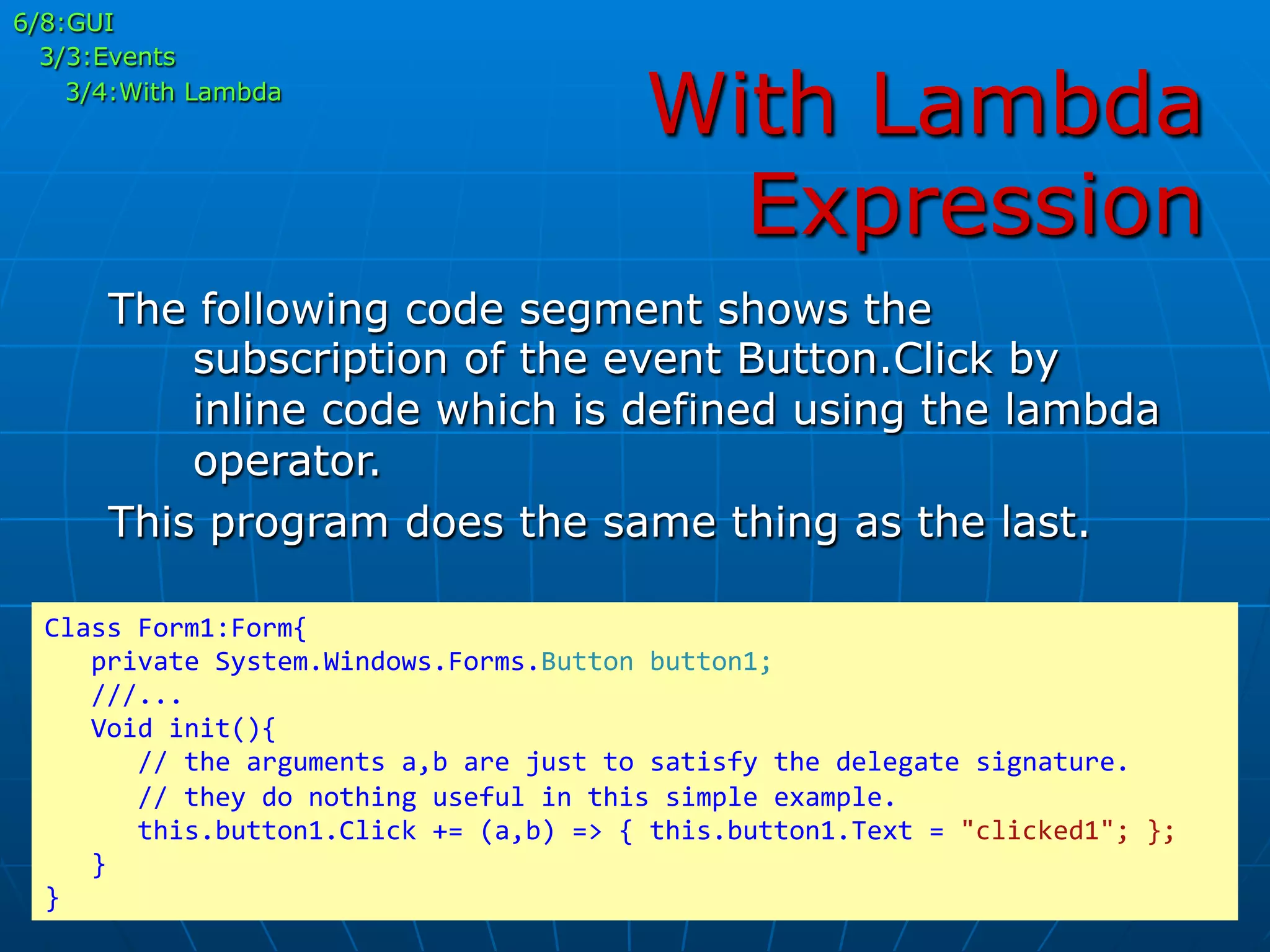 With Lambda
Expression
6/8:GUI
3/3:Events
3/4:With Lambda
The following code segment shows the
subscription of the event Button.Click by
inline code which is defined using the lambda
operator.
This program does the same thing as the last.
Class	
  Form1:Form{	
  
	
  	
  	
  private	
  System.Windows.Forms.Button	
  button1;	
  
	
  	
  	
  ///...	
  
	
  	
  	
  Void	
  init(){	
  
	
  	
  	
  	
  	
  	
  //	
  the	
  arguments	
  a,b	
  are	
  just	
  to	
  satisfy	
  the	
  delegate	
  signature.	
  
	
  	
  	
  	
  	
  	
  //	
  they	
  do	
  nothing	
  useful	
  in	
  this	
  simple	
  example.	
  
	
  	
  	
  	
  	
  	
  this.button1.Click	
  +=	
  (a,b)	
  =>	
  {	
  this.button1.Text	
  =	
  "clicked1";	
  };	
  
	
  	
  	
  }	
  
}	
  
 
