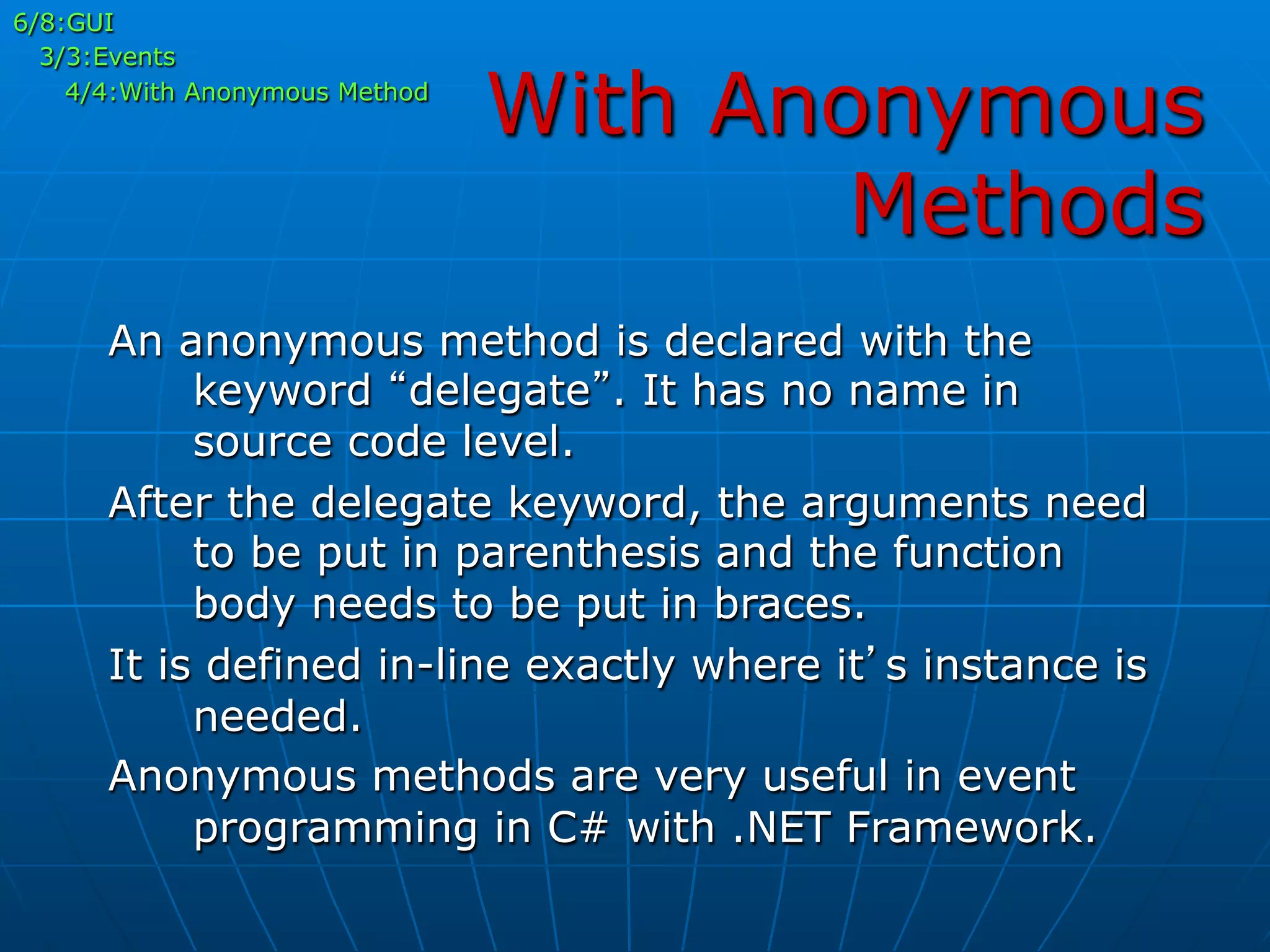 With Anonymous
Methods
6/8:GUI
3/3:Events
4/4:With Anonymous Method
An anonymous method is declared with the
keyword “delegate”. It has no name in
source code level.
After the delegate keyword, the arguments need
to be put in parenthesis and the function
body needs to be put in braces.
It is defined in-line exactly where it’s instance is
needed.
Anonymous methods are very useful in event
programming in C# with .NET Framework.
 