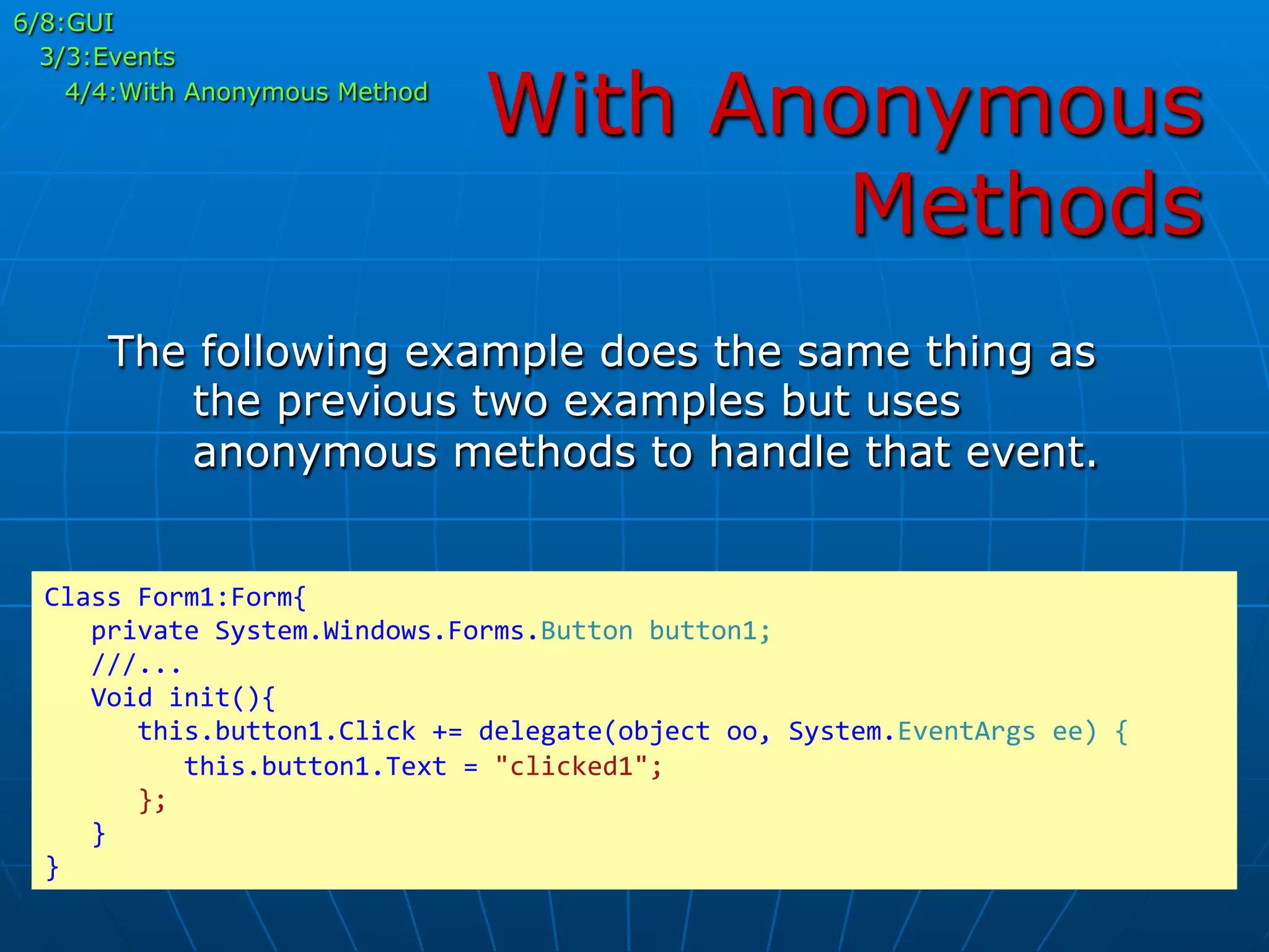 With Anonymous
Methods
The following example does the same thing as
the previous two examples but uses
anonymous methods to handle that event.
Class	
  Form1:Form{	
  
	
  	
  	
  private	
  System.Windows.Forms.Button	
  button1;	
  
	
  	
  	
  ///...	
  
	
  	
  	
  Void	
  init(){	
  
	
  	
  	
  	
  	
  	
  this.button1.Click	
  +=	
  delegate(object	
  oo,	
  System.EventArgs	
  ee)	
  {	
  
	
  	
  	
  	
  	
  	
  	
  	
  	
  this.button1.Text	
  =	
  "clicked1";	
  
	
  	
  	
  	
  	
  	
  };	
  
	
  	
  	
  }	
  
}	
  
6/8:GUI
3/3:Events
4/4:With Anonymous Method
 