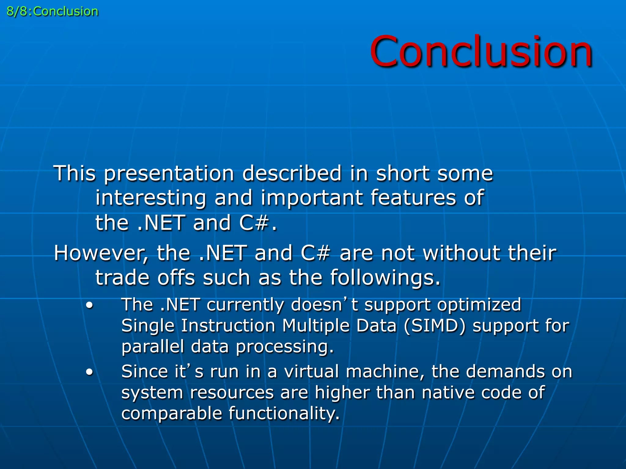 Conclusion
8/8:Conclusion
This presentation described in short some
interesting and important features of
the .NET and C#.
However, the .NET and C# are not without their
trade offs such as the followings.
•  The .NET currently doesn’t support optimized
Single Instruction Multiple Data (SIMD) support for
parallel data processing.
•  Since it’s run in a virtual machine, the demands on
system resources are higher than native code of
comparable functionality.
 