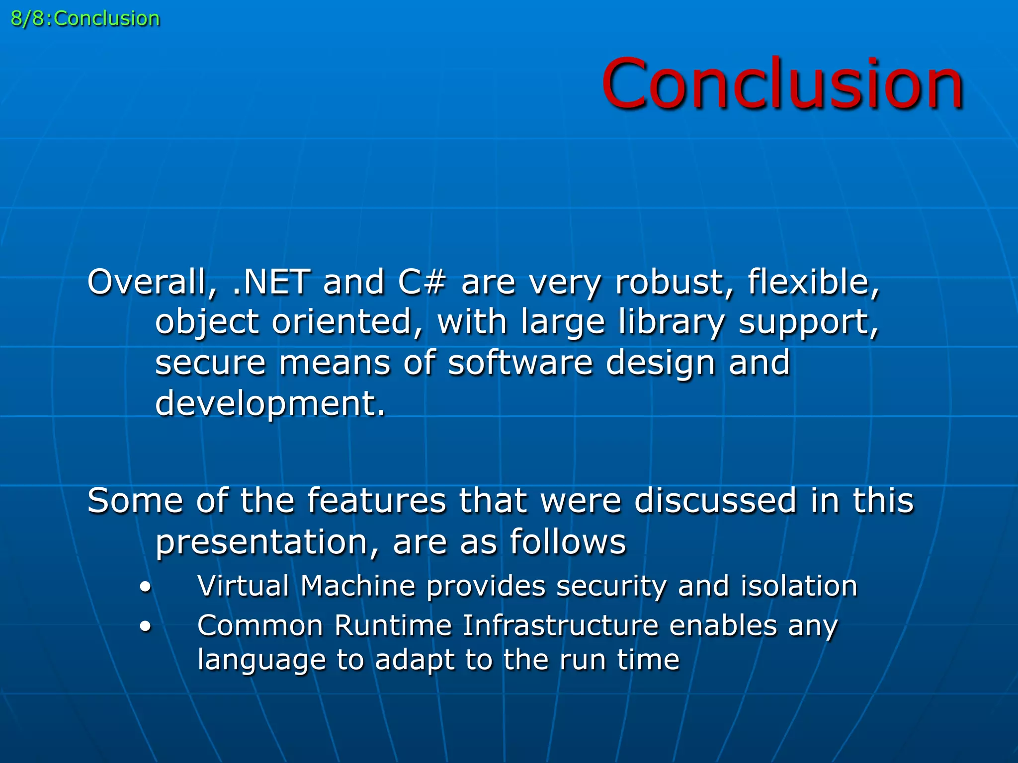 Conclusion
8/8:Conclusion
Overall, .NET and C# are very robust, flexible,
object oriented, with large library support,
secure means of software design and
development.
Some of the features that were discussed in this
presentation, are as follows
•  Virtual Machine provides security and isolation
•  Common Runtime Infrastructure enables any
language to adapt to the run time
 