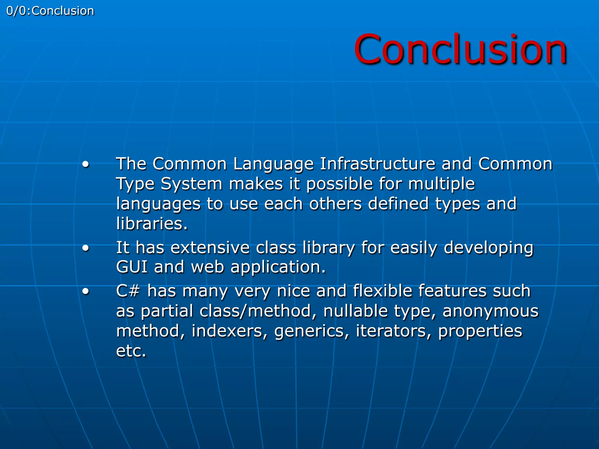 Conclusion
0/0:Conclusion
•  The Common Language Infrastructure and Common
Type System makes it possible for multiple
languages to use each others defined types and
libraries.
•  It has extensive class library for easily developing
GUI and web application.
•  C# has many very nice and flexible features such
as partial class/method, nullable type, anonymous
method, indexers, generics, iterators, properties
etc.
 