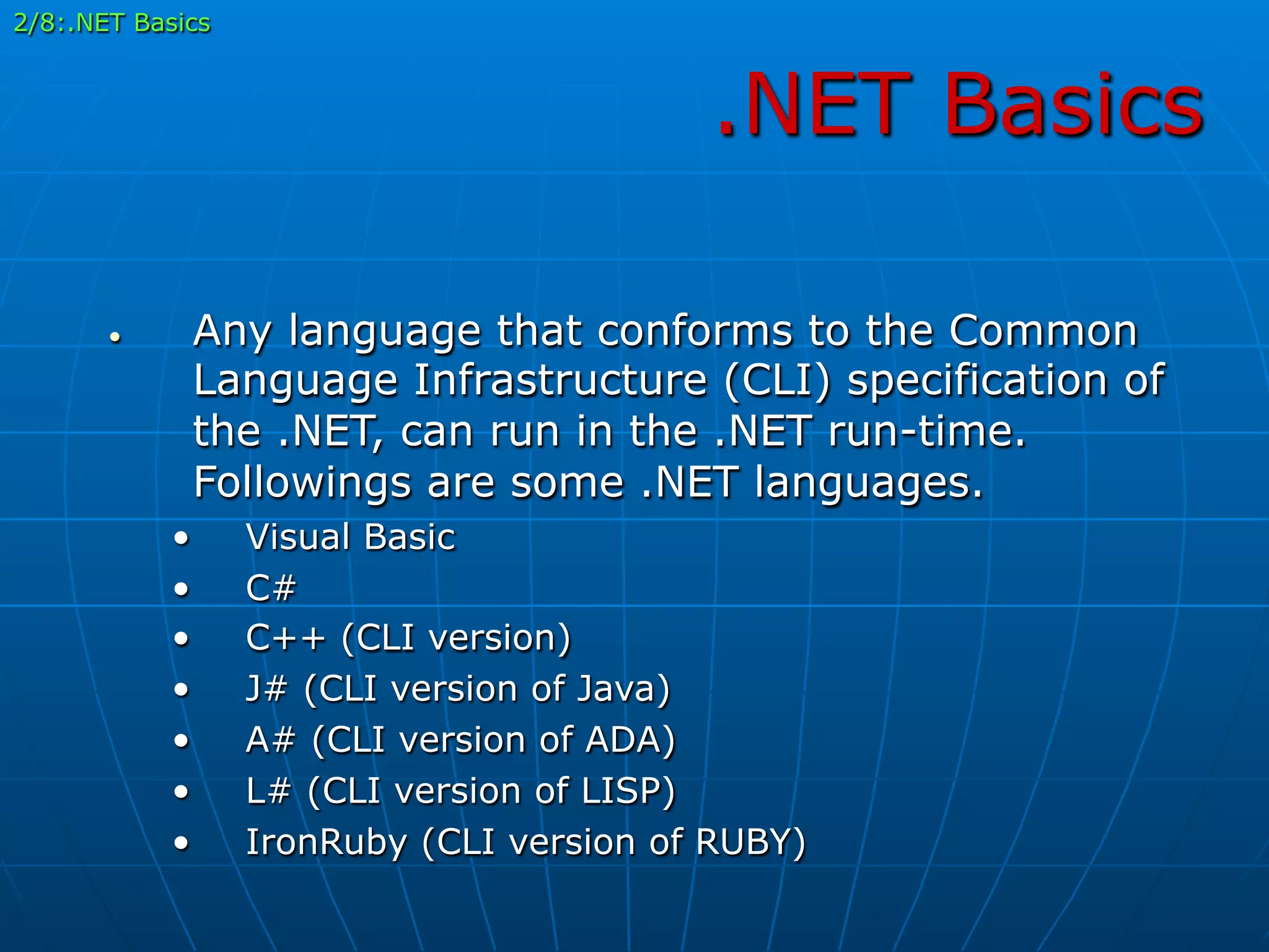 .NET Basics
•  Any language that conforms to the Common
Language Infrastructure (CLI) specification of
the .NET, can run in the .NET run-time.
Followings are some .NET languages.
•  Visual Basic
•  C#
•  C++ (CLI version)
•  J# (CLI version of Java)
•  A# (CLI version of ADA)
•  L# (CLI version of LISP)
•  IronRuby (CLI version of RUBY)
2/8:.NET Basics
 