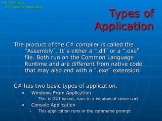 Types of
Application
The product of the C# compiler is called the
“Assembly”. It’s either a “.dll” or a “.exe”
file. Both run on the Common Language
Runtime and are different from native code
that may also end with a “.exe” extension.
C# has two basic types of application.
•  Windows From Application
This is GUI based, runs in a window of some sort
•  Console Application
•  This application runs in the command prompt
3/8:C# Basics
2/3:Types of Application
 
