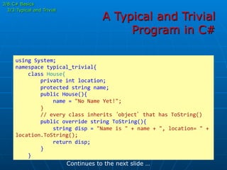 A Typical and Trivial
Program in C#
using	
  System;	
  
namespace	
  typical_trivial{	
  
	
  	
  	
  	
  class	
  House{	
  
	
  	
  	
  	
  	
  	
  	
  	
  private	
  int	
  location;	
  
	
  	
  	
  	
  	
  	
  	
  	
  protected	
  string	
  name;	
  
	
  	
  	
  	
  	
  	
  	
  	
  public	
  House(){	
  
	
  	
  	
  	
  	
  	
  	
  	
  	
  	
  	
  	
  name	
  =	
  "No	
  Name	
  Yet!";	
  
	
  	
  	
  	
  	
  	
  	
  	
  }	
  
	
  	
  	
  	
  	
  	
  	
  	
  //	
  every	
  class	
  inherits	
  ‘object’	
  that	
  has	
  ToString()	
  
	
  	
  	
  	
  	
  	
  	
  	
  public	
  override	
  string	
  ToString(){	
  
	
  	
  	
  	
  	
  	
  	
  	
  	
  	
  	
  	
  string	
  disp	
  =	
  "Name	
  is	
  "	
  +	
  name	
  +	
  ",	
  location=	
  "	
  +	
  
location.ToString();	
  
	
  	
  	
  	
  	
  	
  	
  	
  	
  	
  	
  	
  return	
  disp;	
  
	
  	
  	
  	
  	
  	
  	
  	
  }	
  
	
  	
  	
  	
  }	
  
Continues to the next slide …
3/8:C# Basics
3/3:Typical and Trivial
 