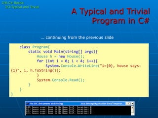 A Typical and Trivial
Program in C#
	
  	
  	
  	
  class	
  Program{	
  
	
  	
  	
  	
  	
  	
  	
  	
  static	
  void	
  Main(string[]	
  args){	
  
	
  	
  	
  	
  	
  	
  	
  	
  	
  	
  	
  	
  House	
  h	
  =	
  new	
  House();	
  
	
  	
  	
  	
  	
  	
  	
  	
  	
  	
  	
  	
  for	
  (int	
  i	
  =	
  0;	
  i	
  <	
  4;	
  i++){	
  	
  	
  	
  	
  	
  	
  	
  	
  	
  	
  	
  	
  
	
  	
  	
  	
  	
  	
  	
  	
  	
  	
  	
  	
  	
  	
  	
  	
  System.Console.WriteLine("i={0},	
  house	
  says:	
  
{1}",	
  i,	
  h.ToString());	
  
	
  	
  	
  	
  	
  	
  	
  	
  	
  	
  	
  	
  }	
  
	
  	
  	
  	
  	
  	
  	
  	
  	
  	
  	
  	
  System.Console.Read();	
  
	
  	
  	
  	
  	
  	
  	
  	
  }	
  
	
  	
  	
  	
  }	
  
}	
  
… continuing from the previous slide
3/8:C# Basics
3/3:Typical and Trivial
 