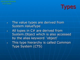 Types
•  The value types are derived from
System.ValueType
•  All types in C# are derived from
System.Object which is also accessed
by the alias keyword ‘object’
•  This type hierarchy is called Common
Type System (CTS)
4/8:Code Elements
1/12:Types
 