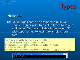 Types
The value types can’t be assigned a null. To
enable regular primitive value types to take a
null value, C# uses nullable types using ‘?’
with type name. Following example shows
how.
int?	
  a;	
  a	
  =	
  null;	
  int	
  b;	
  b	
  =	
  a	
  ??	
  -­‐99;	
  
//	
  the	
  ??	
  operator	
  picks	
  -­‐99	
  if	
  null	
  
System.Console.WriteLine("this	
  is	
  null.	
  {0}",b);	
  
a	
  =	
  23;	
  //	
  not	
  null	
  
System.Console.WriteLine("this	
  is	
  not	
  null.	
  {0}",	
  a	
  ??	
  -­‐99);	
  
Nullable
4/8:Code Elements
1/12:Types
 