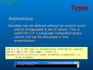 Types
Variables can be defined without an explicit name
and to encapsulate a set of values. This is
useful for C#’s Language Integrated Query
(which will not be discussed in this
presentation)
var	
  a	
  =	
  3;	
  //	
  the	
  type	
  is	
  automatically	
  inferred	
  by	
  compiler	
  
var	
  b	
  =	
  new	
  {	
  id	
  =	
  21,	
  name	
  =	
  "Tito"	
  };	
  
System.Console.WriteLine("a={0},	
  b.id={1},	
  b.name={2}",	
  a,	
  
	
  b.id,	
  b.name);	
  
Anonymous
4/8:Code Elements
1/12:Types
 