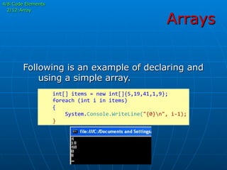 Arrays
4/8:Code Elements
2/12:Array
Following is an example of declaring and
using a simple array.
	
  	
  	
  	
  int[]	
  items	
  =	
  new	
  int[]{5,19,41,1,9};	
  
	
  	
  	
  	
  foreach	
  (int	
  i	
  in	
  items)	
  
	
  	
  	
  	
  {	
  
	
  	
  	
  	
  	
  	
  	
  	
  System.Console.WriteLine("{0}n",	
  i-­‐1);	
  
	
  	
  	
  	
  }	
  
 