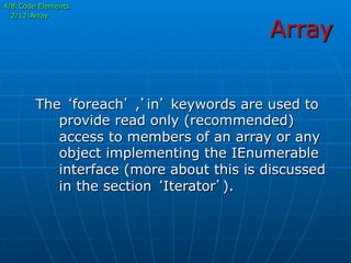 Array
The ‘foreach’ ,’in’ keywords are used to
provide read only (recommended)
access to members of an array or any
object implementing the IEnumerable
interface (more about this is discussed
in the section ‘Iterator’).
4/8:Code Elements
2/12:Array
 