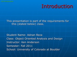 Introduction
This presentation is part of the requirements for
this (stated below) class.
Student Name: Adnan Reza
Class: Object Oriented Analysis and Design
Instructor: Ken Anderson
Semester: Fall 2011
School: University of Colorado at Boulder
1/8:Introduction
 