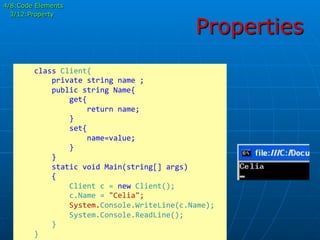 Properties
	
  	
  	
  	
  class	
  Client{	
  
	
  	
  	
  	
  	
  	
  	
  	
  private	
  string	
  name	
  ;	
  
	
  	
  	
  	
  	
  	
  	
  	
  public	
  string	
  Name{	
  
	
  	
  	
  	
  	
  	
  	
  	
  	
  	
  	
  	
  get{	
  
	
  	
  	
  	
  	
  	
  	
  	
  	
  	
  	
  	
  	
  	
  	
  	
  return	
  name;	
  
	
  	
  	
  	
  	
  	
  	
  	
  	
  	
  	
  	
  }	
  
	
  	
  	
  	
  	
  	
  	
  	
  	
  	
  	
  	
  set{	
  
	
  	
  	
  	
  	
  	
  	
  	
  	
  	
  	
  	
  	
  	
  	
  	
  name=value;	
  
	
  	
  	
  	
  	
  	
  	
  	
  	
  	
  	
  	
  }	
  
	
  	
  	
  	
  	
  	
  	
  	
  }	
  	
  	
  	
  	
  
	
  	
  	
  	
  	
  	
  	
  	
  static	
  void	
  Main(string[]	
  args)	
  
	
  	
  	
  	
  	
  	
  	
  	
  {	
  
	
  	
  	
  	
  	
  	
  	
  	
  	
  	
  	
  	
  Client	
  c	
  =	
  new	
  Client();	
  
	
  	
  	
  	
  	
  	
  	
  	
  	
  	
  	
  	
  c.Name	
  =	
  "Celia";	
  
	
  	
  	
  	
  	
  	
  	
  	
  	
  	
  	
  	
  System.Console.WriteLine(c.Name);	
  
	
  	
  	
  	
  	
  	
  	
  	
  	
  	
  	
  	
  System.Console.ReadLine();	
  
	
  	
  	
  	
  	
  	
  	
  	
  }	
  
	
  	
  	
  	
  }	
  
4/8:Code Elements
3/12:Property
 