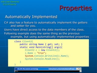 Properties
	
  	
  	
  	
  class	
  Client2{	
  
	
  	
  	
  	
  	
  	
  	
  	
  public	
  string	
  Name	
  {	
  get;	
  set;	
  }	
  
	
  	
  	
  	
  	
  	
  	
  	
  static	
  void	
  Main(string[]	
  args){	
  
	
  	
  	
  	
  	
  	
  	
  	
  	
  	
  	
  	
  Client2	
  c	
  =	
  new	
  Client2();	
  
	
  	
  	
  	
  	
  	
  	
  	
  	
  	
  	
  	
  c.Name	
  =	
  "Cruz";	
  
	
  	
  	
  	
  	
  	
  	
  	
  	
  	
  	
  	
  System.Console.WriteLine(c.Name);	
  
	
  	
  	
  	
  	
  	
  	
  	
  	
  	
  	
  	
  System.Console.ReadLine();	
  
	
  	
  	
  	
  	
  	
  	
  	
  }	
  
	
  	
  	
  	
  }	
  
C# also has a feature to automatically implement the getters
and setter for you.
Users have direct access to the data members of the class.
Following example does the same thing as the previous
example, but using automatically implemented properties
Automatically Implemented
4/8:Code Elements
3/12:Property
 