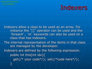 Indexers
4/8:Code Elements
4/12:Indexer
Indexers allow a class to be used as an array. For
instance the “[]” operator can be used and the
‘foreach’, ‘in’ keywords can also be used on a
class that has indexers.
The internal representation of the items in that class
are managed by the developer.
Indexers are defined by the following expression.
public int this[int idx]{
get{/* your code*/}; set{/*code here*/};
}
 