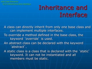 Inheritance and
Interface
4/8:Code Elements
6/12:Inheritance and Interface
A class can directly inherit from only one base class and
can implement multiple interfaces.
To override a method defined in the base class, the
keyword ‘override’ is used.
An abstract class can be declared with the keyword
‘abstract’.
A static class is a class that is declared with the ‘static’
keyword. It can not be instantiated and all
members must be static.
 