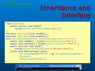 Inheritance and
Interface
class	
  BaseClass{	
  
	
  	
  	
  	
  public	
  virtual	
  void	
  show(){	
  
	
  	
  	
  	
  	
  	
  	
  	
  System.Console.WriteLine("base	
  class");}	
  
}	
  
interface	
  Interface1{void	
  showMe();}	
  
interface	
  Interface2{void	
  showYou();}	
  
class	
  DerivedAndImplemented:	
  BaseClass,Interface1,Interface2{	
  
	
  	
  	
  	
  public	
  void	
  showMe()	
  {	
  System.Console.WriteLine("Me!");	
  }	
  
	
  	
  	
  	
  public	
  void	
  showYou()	
  {	
  System.Console.WriteLine("You!");	
  }	
  
	
  	
  	
  	
  public	
  override	
  void	
  show(){	
  
	
  	
  	
  	
  	
  	
  	
  	
  System.Console.WriteLine("I'm	
  in	
  derived	
  Class");}	
  
	
  	
  	
  	
  static	
  void	
  Main(string[]	
  args){	
  
	
  	
  	
  	
  	
  	
  	
  	
  	
  	
  	
  	
  DerivedAndImplemented	
  de	
  =	
  new	
  DerivedAndImplemented();	
  
	
  	
  	
  	
  	
  de.show();	
  
	
  	
  	
  	
  	
  	
  	
  	
  	
  	
  	
  	
  System.Console.Read();}	
  
}	
  
4/8:Code Elements
6/12:Inheritance and Interface
 