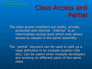 Class Access and
Partial
4/8:Code Elements
7/12:Class Access & Partial
The class access modifiers are public, private,
protected and internal. ‘internal’ is an
intermediate access level which only allows
access to classes in the same assembly.
The ‘partial’ keyword can be used to split up a
class definition in to multiple location (file
etc). Can be useful when multiple developers
are working on different parts of the same
class.
 